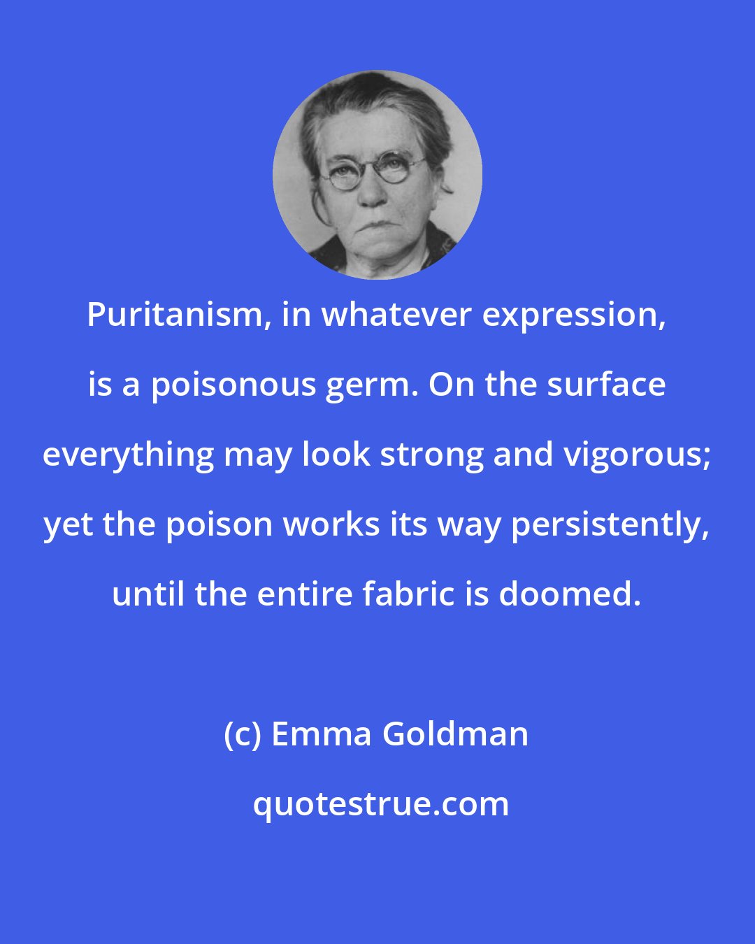 Emma Goldman: Puritanism, in whatever expression, is a poisonous germ. On the surface everything may look strong and vigorous; yet the poison works its way persistently, until the entire fabric is doomed.