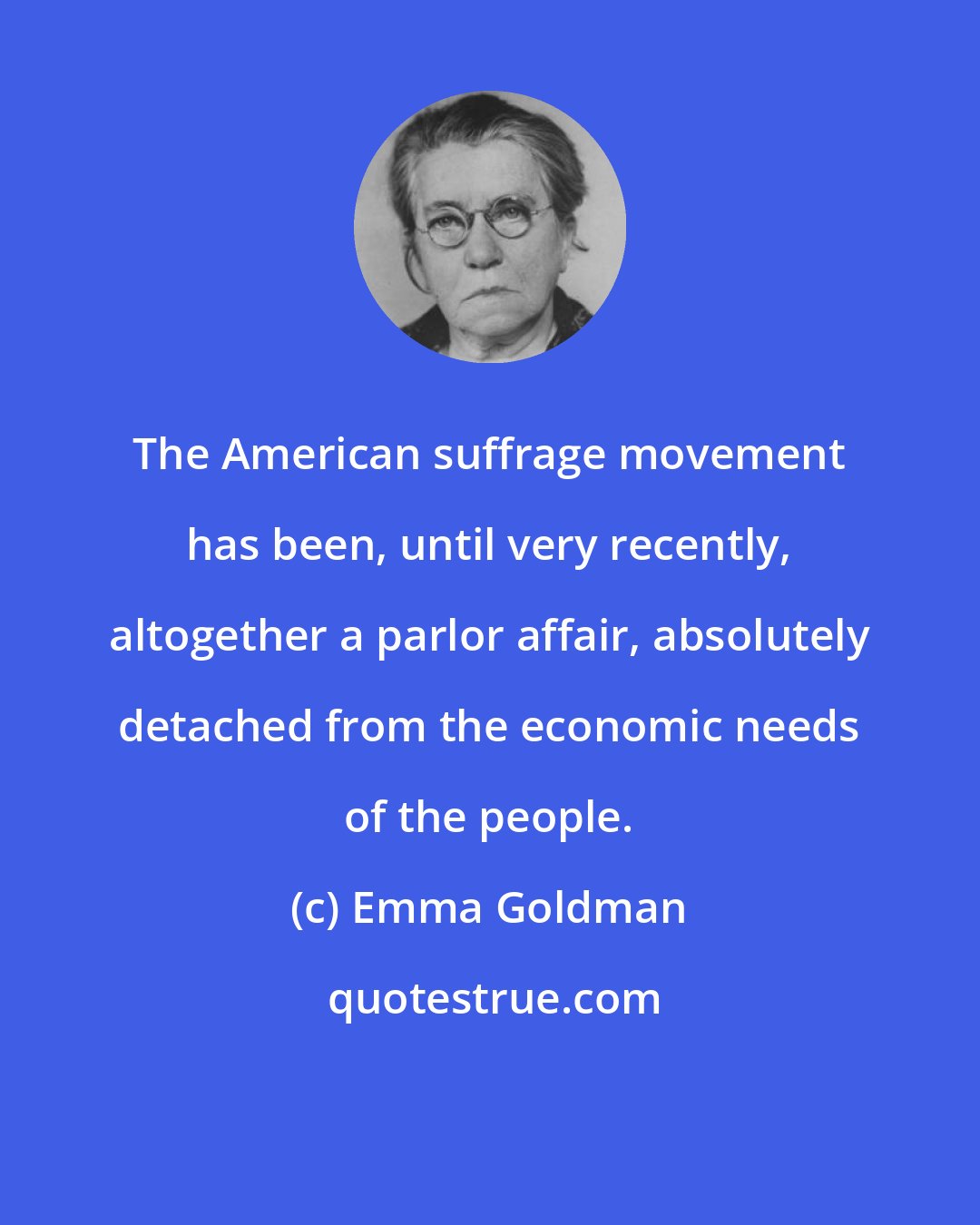 Emma Goldman: The American suffrage movement has been, until very recently, altogether a parlor affair, absolutely detached from the economic needs of the people.