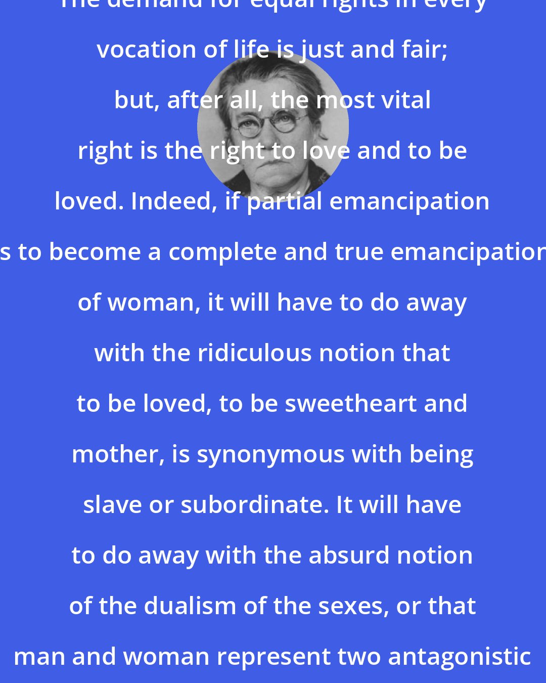 Emma Goldman: The demand for equal rights in every vocation of life is just and fair; but, after all, the most vital right is the right to love and to be loved. Indeed, if partial emancipation is to become a complete and true emancipation of woman, it will have to do away with the ridiculous notion that to be loved, to be sweetheart and mother, is synonymous with being slave or subordinate. It will have to do away with the absurd notion of the dualism of the sexes, or that man and woman represent two antagonistic worlds.