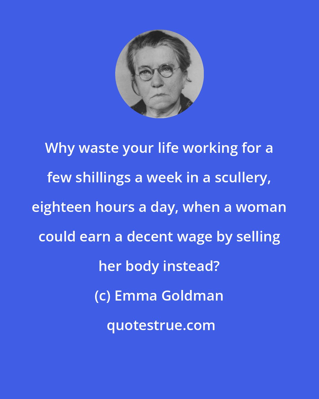 Emma Goldman: Why waste your life working for a few shillings a week in a scullery, eighteen hours a day, when a woman could earn a decent wage by selling her body instead?