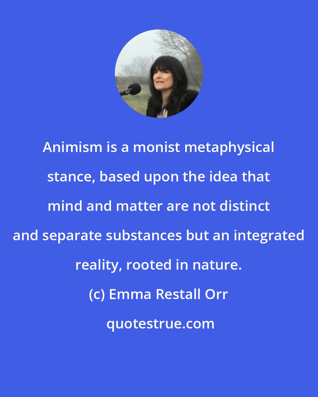 Emma Restall Orr: Animism is a monist metaphysical stance, based upon the idea that mind and matter are not distinct and separate substances but an integrated reality, rooted in nature.