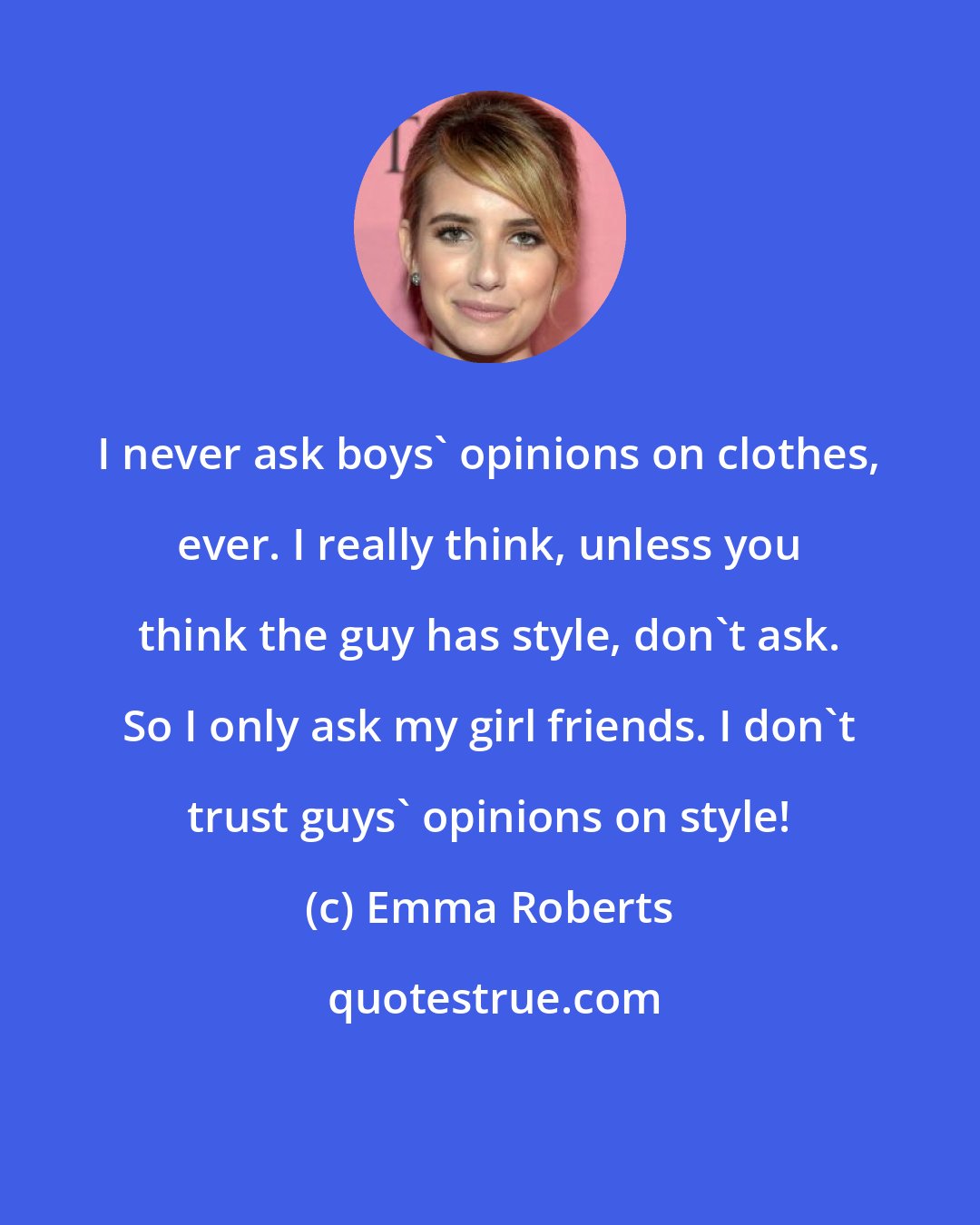 Emma Roberts: I never ask boys' opinions on clothes, ever. I really think, unless you think the guy has style, don't ask. So I only ask my girl friends. I don't trust guys' opinions on style!
