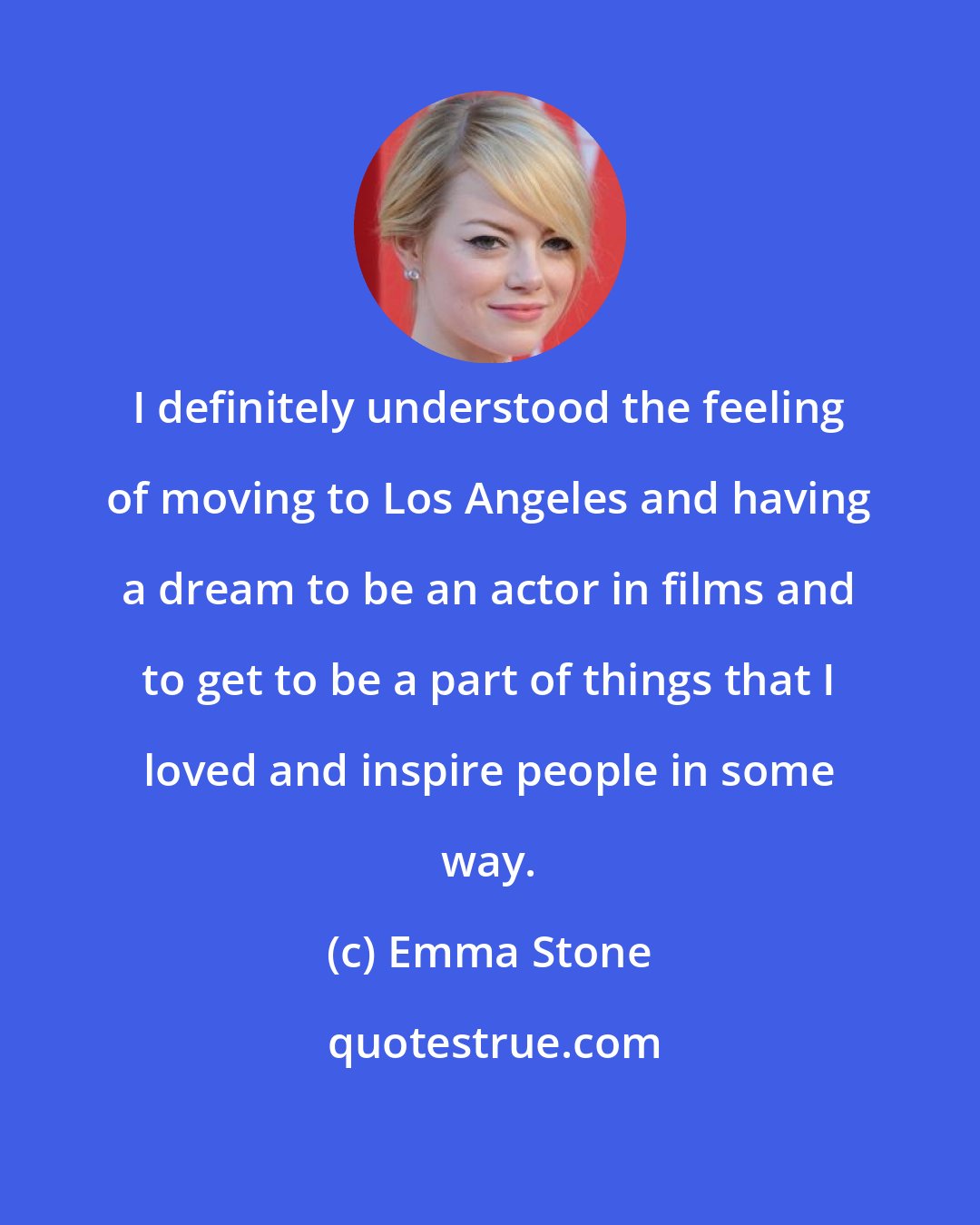 Emma Stone: I definitely understood the feeling of moving to Los Angeles and having a dream to be an actor in films and to get to be a part of things that I loved and inspire people in some way.