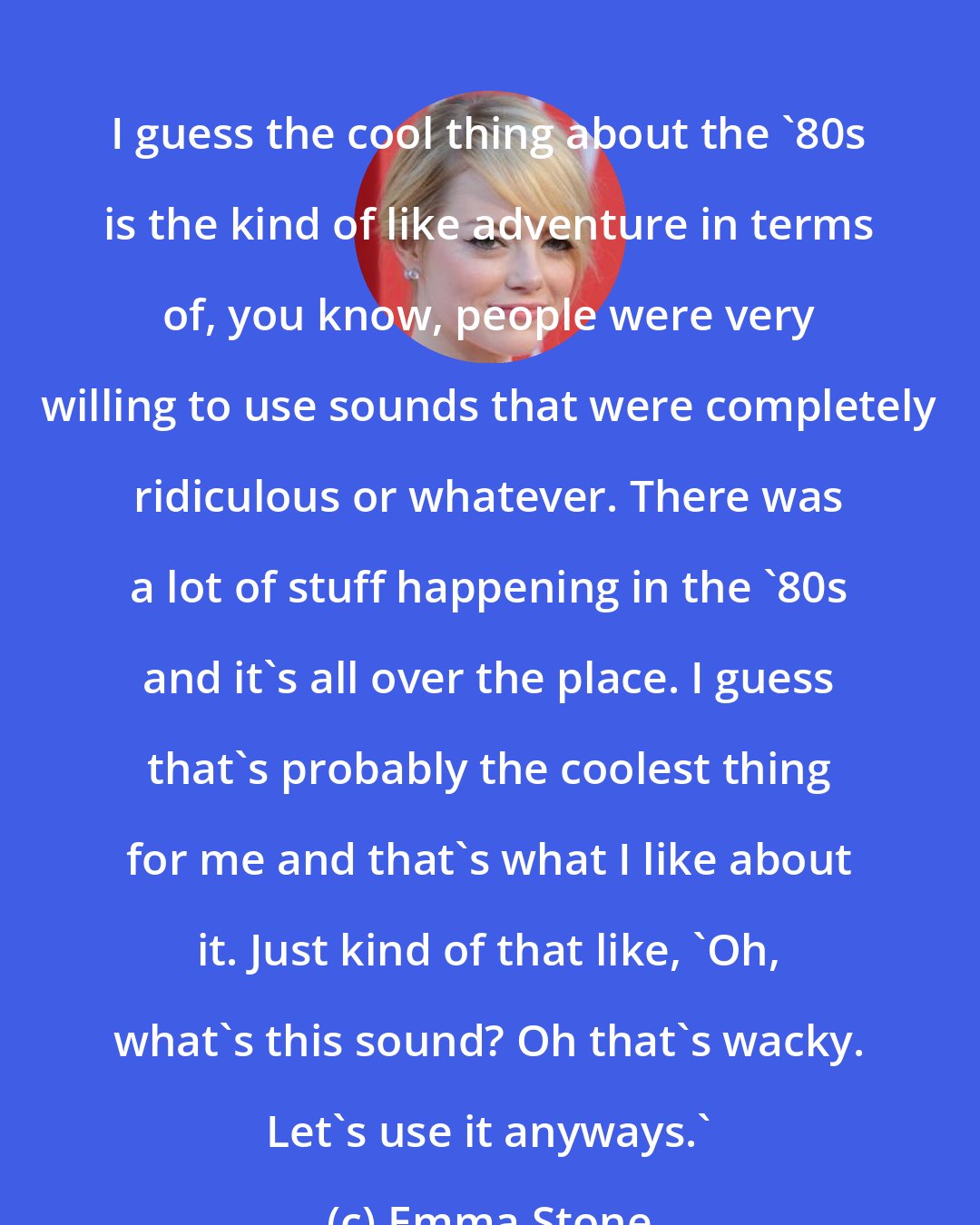 Emma Stone: I guess the cool thing about the '80s is the kind of like adventure in terms of, you know, people were very willing to use sounds that were completely ridiculous or whatever. There was a lot of stuff happening in the '80s and it's all over the place. I guess that's probably the coolest thing for me and that's what I like about it. Just kind of that like, 'Oh, what's this sound? Oh that's wacky. Let's use it anyways.'