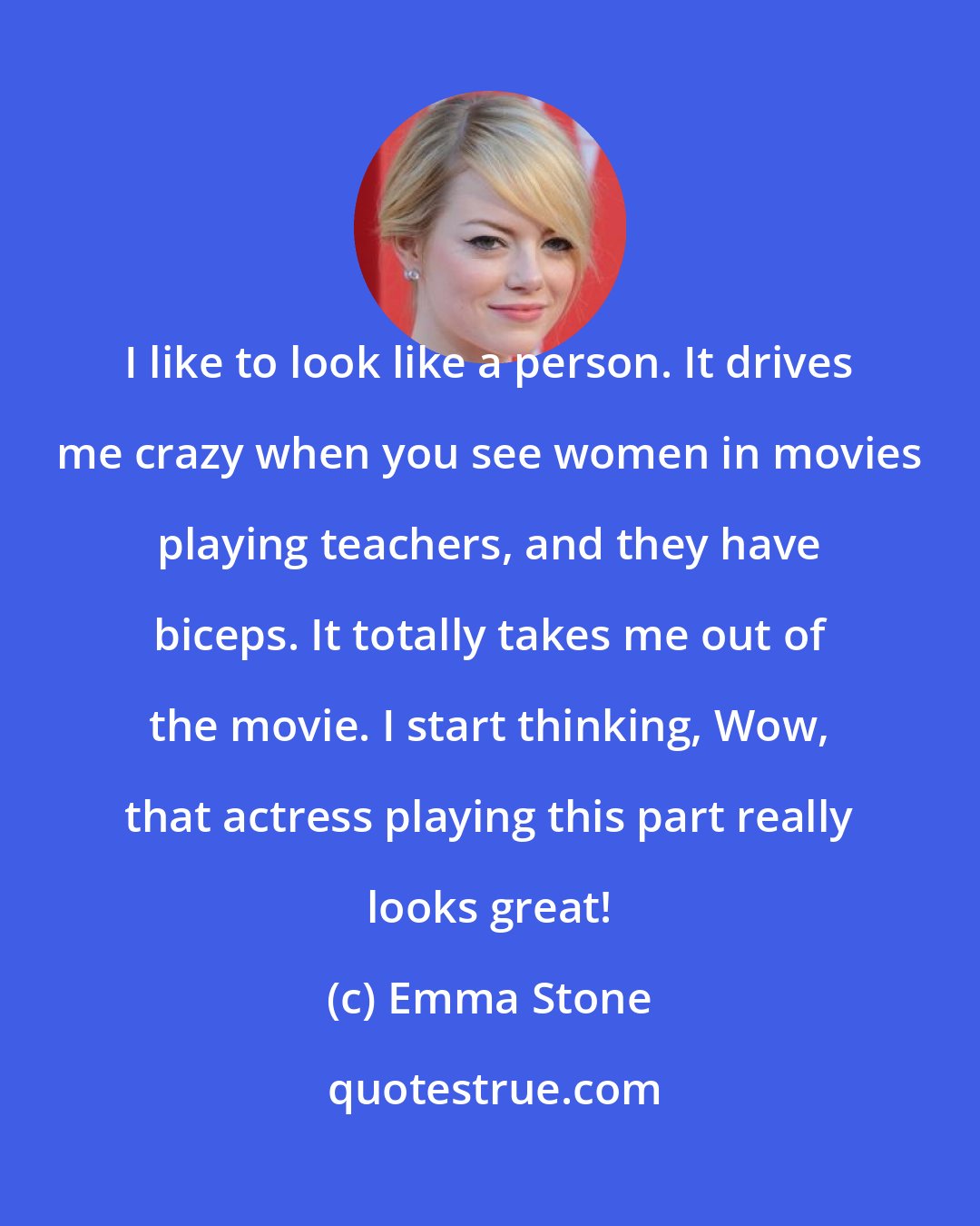 Emma Stone: I like to look like a person. It drives me crazy when you see women in movies playing teachers, and they have biceps. It totally takes me out of the movie. I start thinking, Wow, that actress playing this part really looks great!