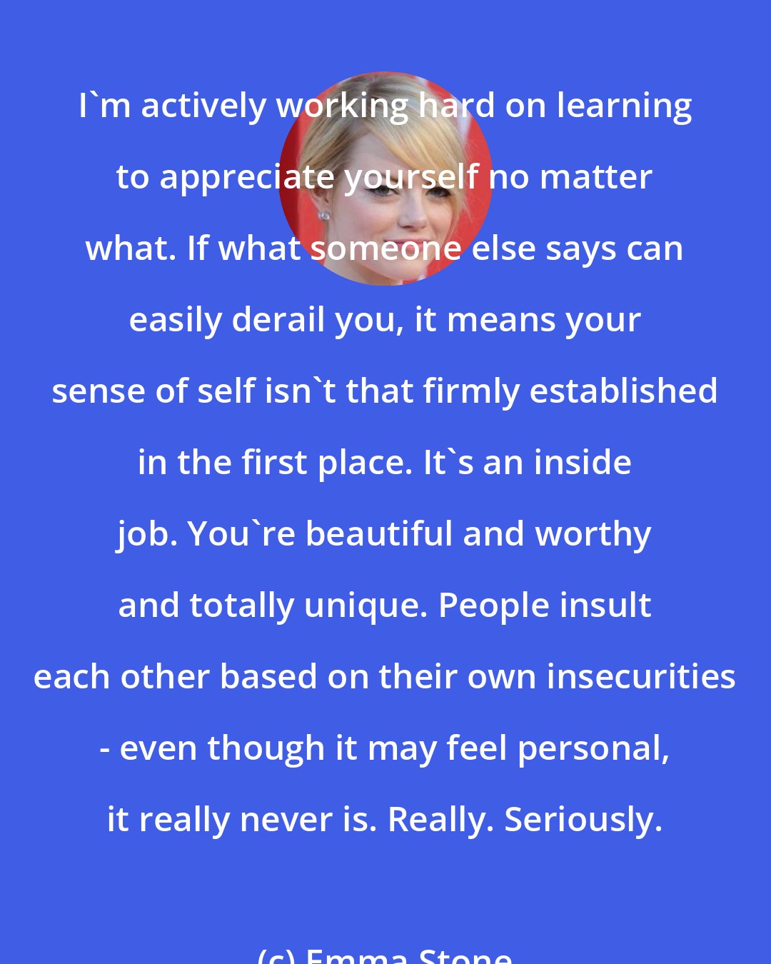 Emma Stone: I'm actively working hard on learning to appreciate yourself no matter what. If what someone else says can easily derail you, it means your sense of self isn't that firmly established in the first place. It's an inside job. You're beautiful and worthy and totally unique. People insult each other based on their own insecurities - even though it may feel personal, it really never is. Really. Seriously.