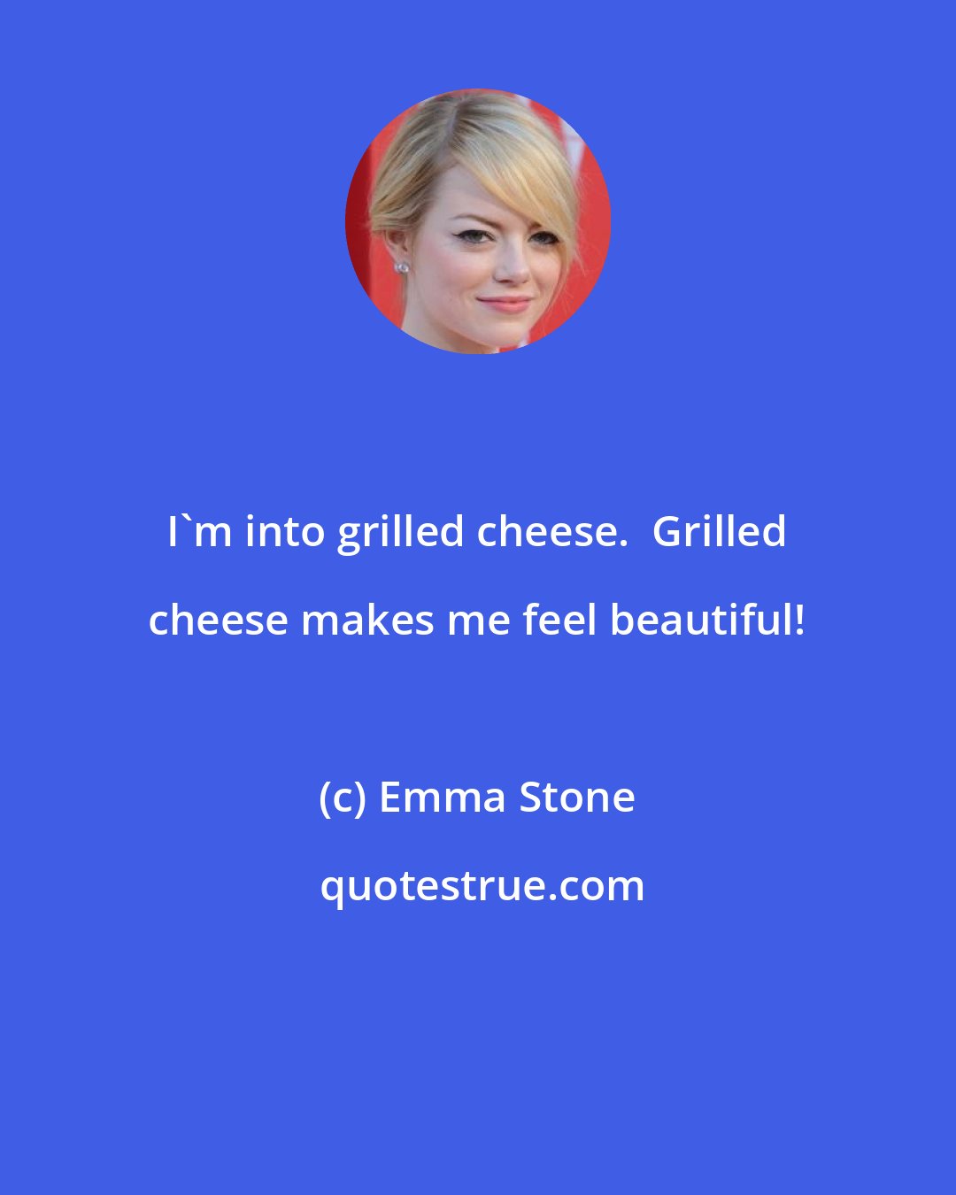 Emma Stone: I'm into grilled cheese.  Grilled cheese makes me feel beautiful!