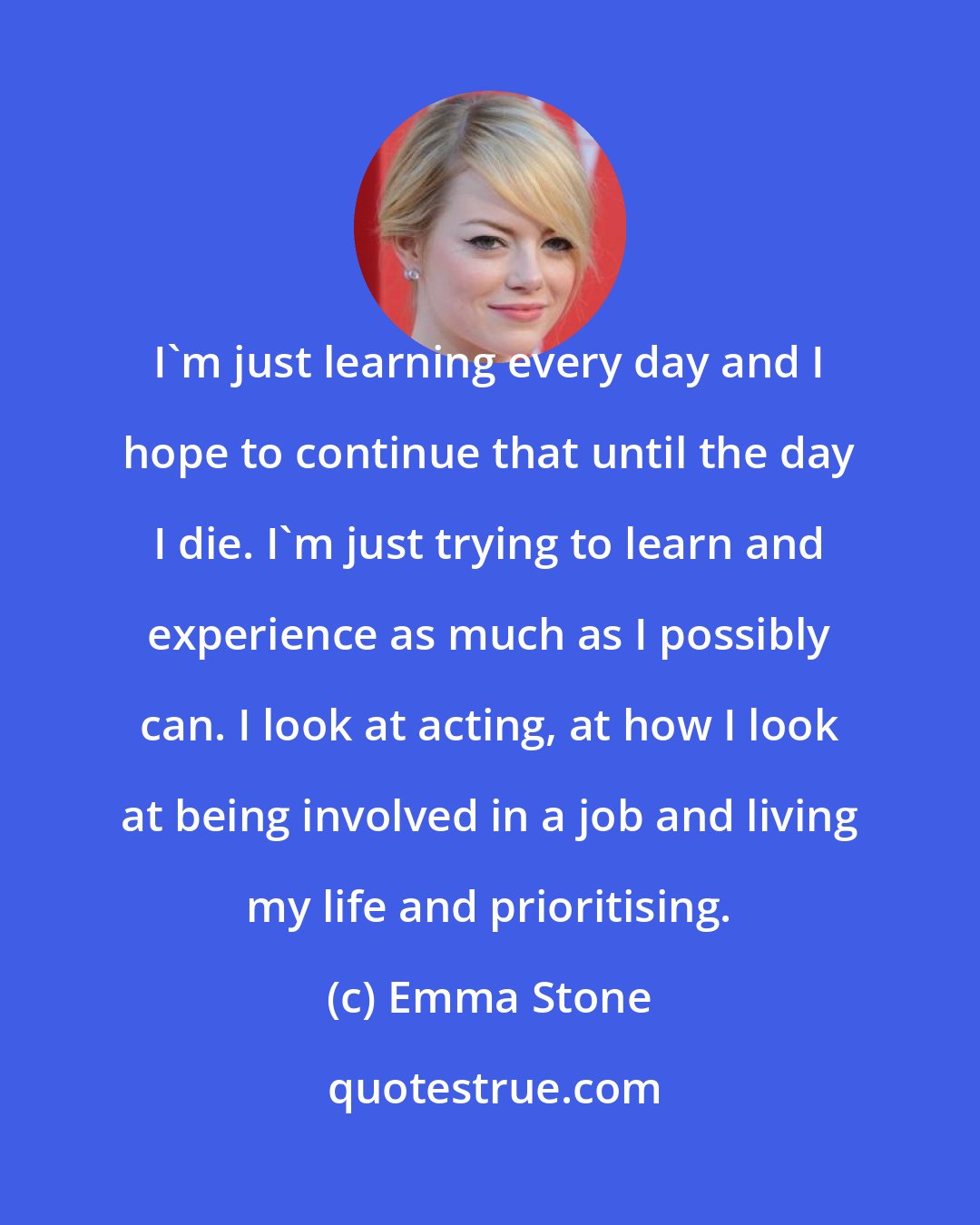 Emma Stone: I'm just learning every day and I hope to continue that until the day I die. I'm just trying to learn and experience as much as I possibly can. I look at acting, at how I look at being involved in a job and living my life and prioritising.