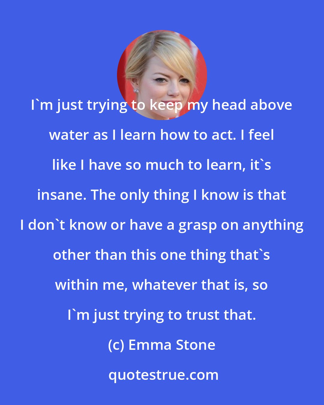 Emma Stone: I'm just trying to keep my head above water as I learn how to act. I feel like I have so much to learn, it's insane. The only thing I know is that I don't know or have a grasp on anything other than this one thing that's within me, whatever that is, so I'm just trying to trust that.