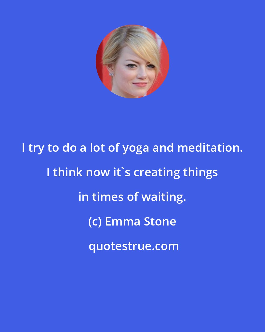 Emma Stone: I try to do a lot of yoga and meditation. I think now it's creating things in times of waiting.