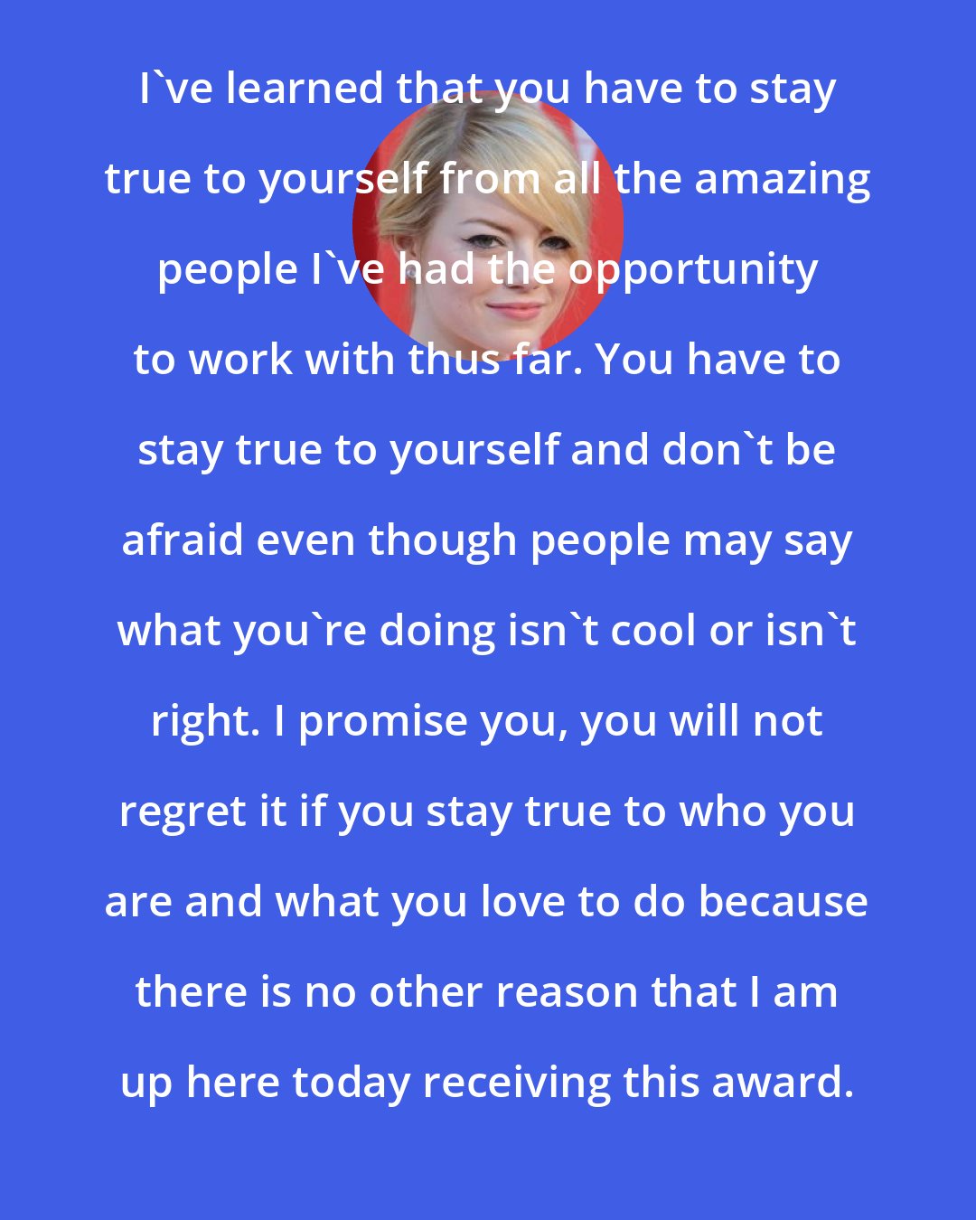 Emma Stone: I've learned that you have to stay true to yourself from all the amazing people I've had the opportunity to work with thus far. You have to stay true to yourself and don't be afraid even though people may say what you're doing isn't cool or isn't right. I promise you, you will not regret it if you stay true to who you are and what you love to do because there is no other reason that I am up here today receiving this award.