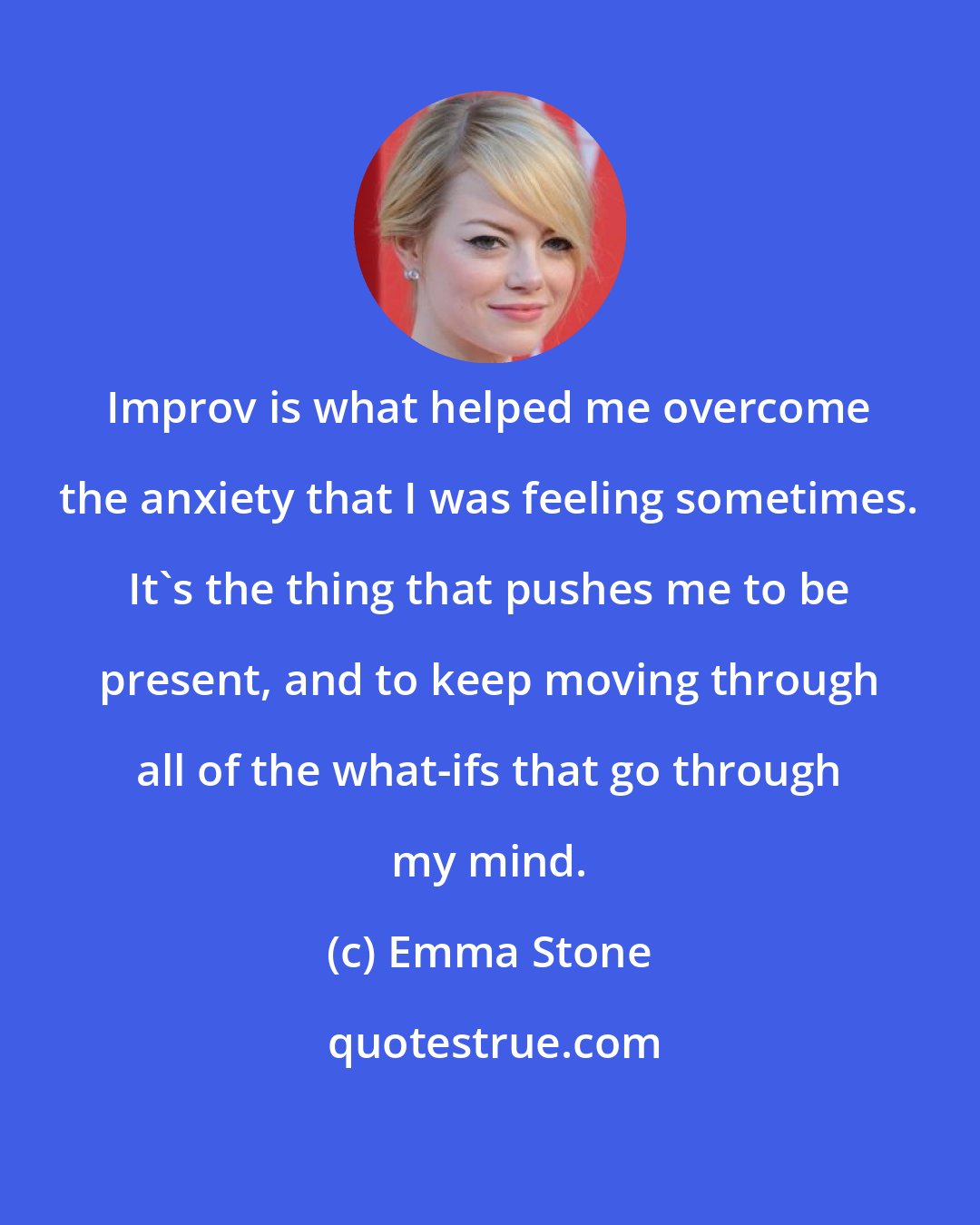 Emma Stone: Improv is what helped me overcome the anxiety that I was feeling sometimes. It's the thing that pushes me to be present, and to keep moving through all of the what-ifs that go through my mind.