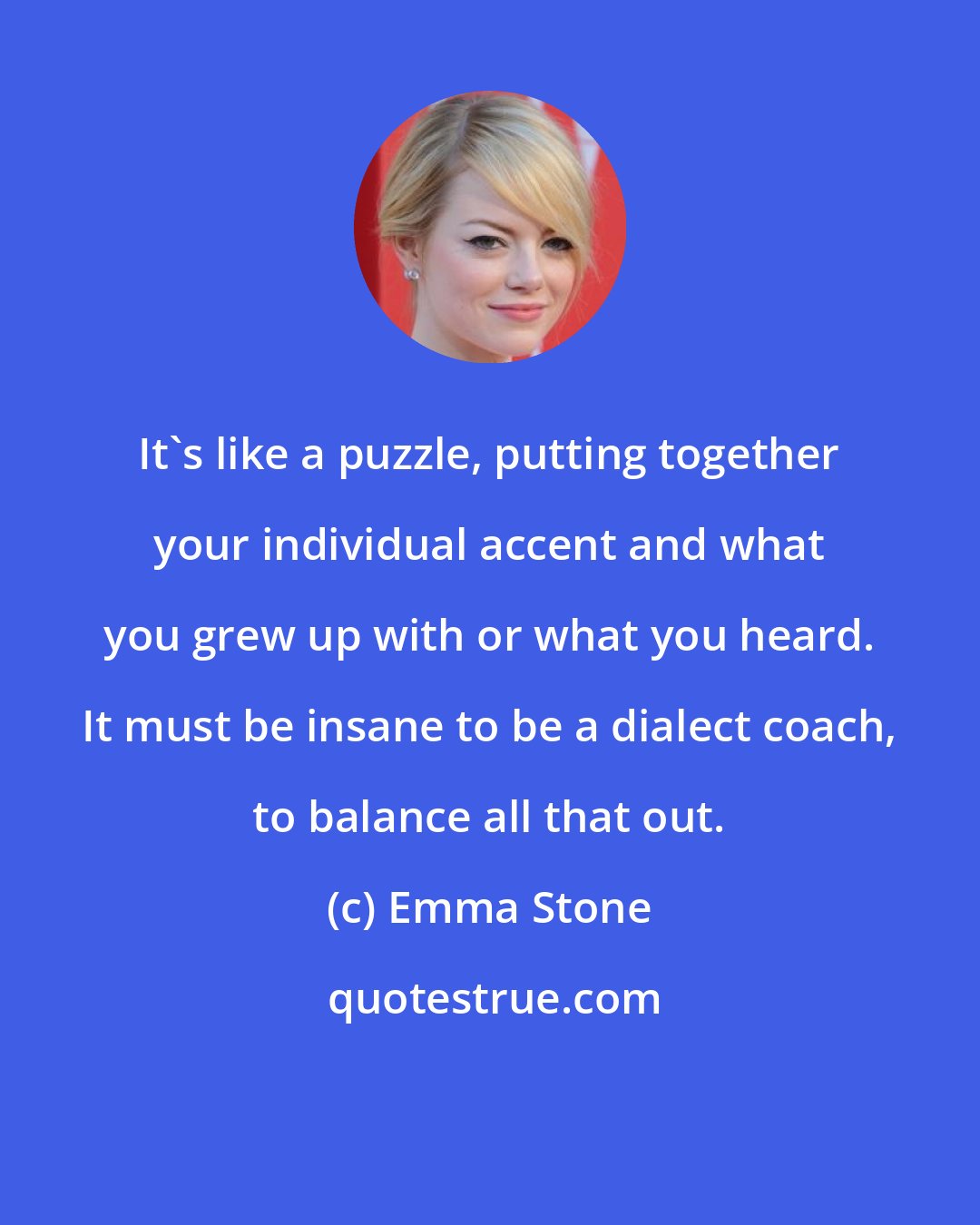 Emma Stone: It's like a puzzle, putting together your individual accent and what you grew up with or what you heard. It must be insane to be a dialect coach, to balance all that out.