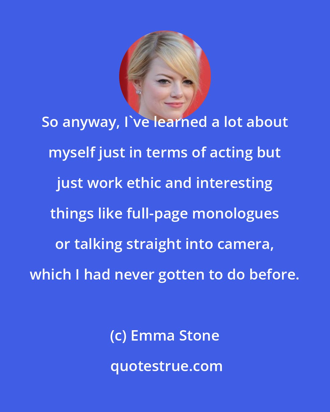Emma Stone: So anyway, I've learned a lot about myself just in terms of acting but just work ethic and interesting things like full-page monologues or talking straight into camera, which I had never gotten to do before.