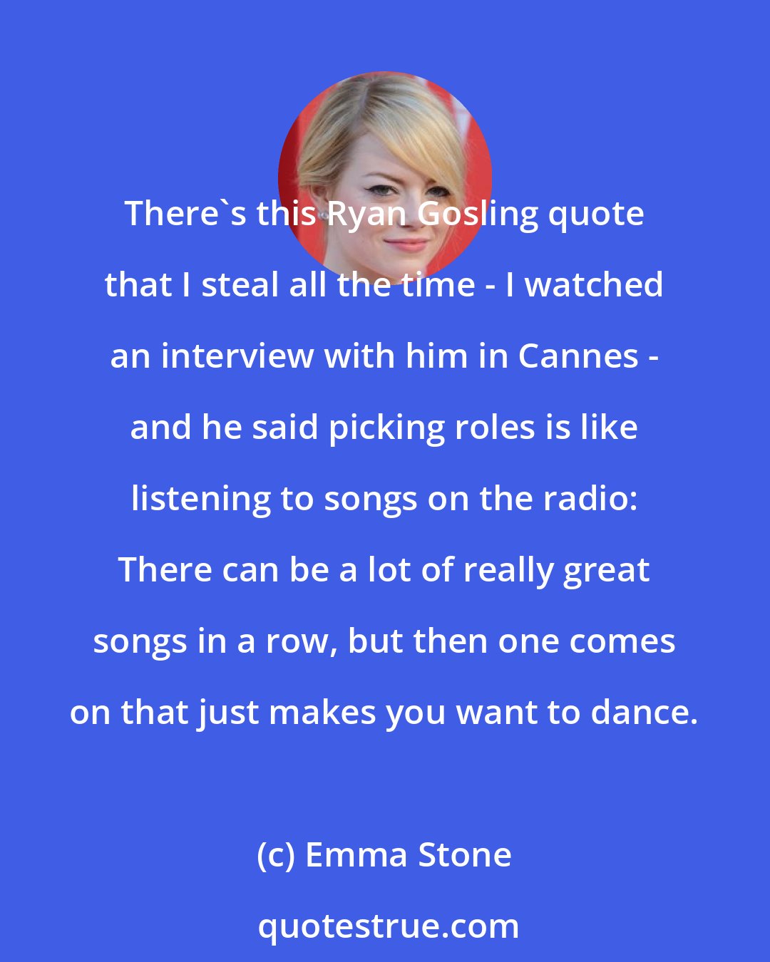 Emma Stone: There's this Ryan Gosling quote that I steal all the time - I watched an interview with him in Cannes - and he said picking roles is like listening to songs on the radio: There can be a lot of really great songs in a row, but then one comes on that just makes you want to dance.