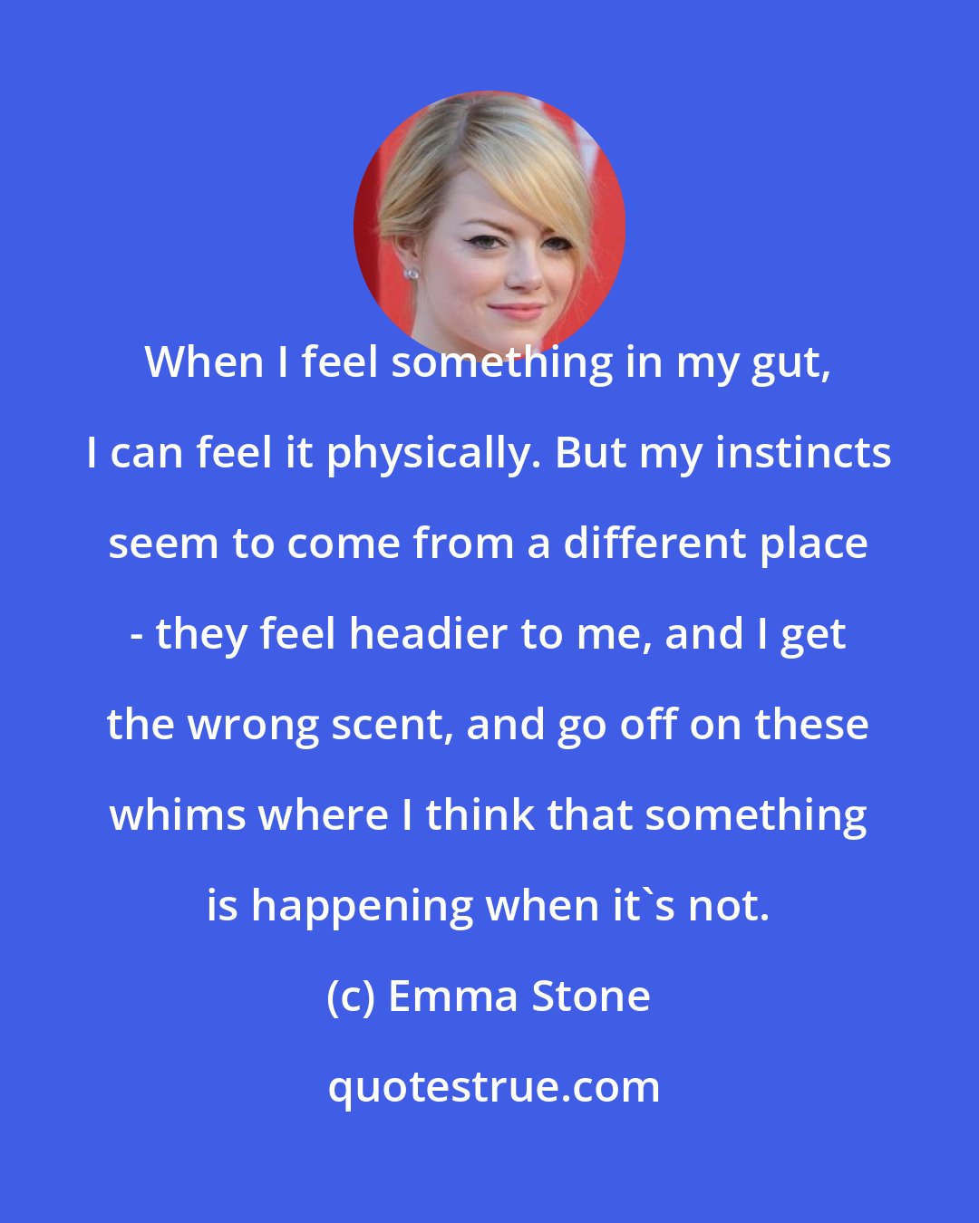 Emma Stone: When I feel something in my gut, I can feel it physically. But my instincts seem to come from a different place - they feel headier to me, and I get the wrong scent, and go off on these whims where I think that something is happening when it's not.