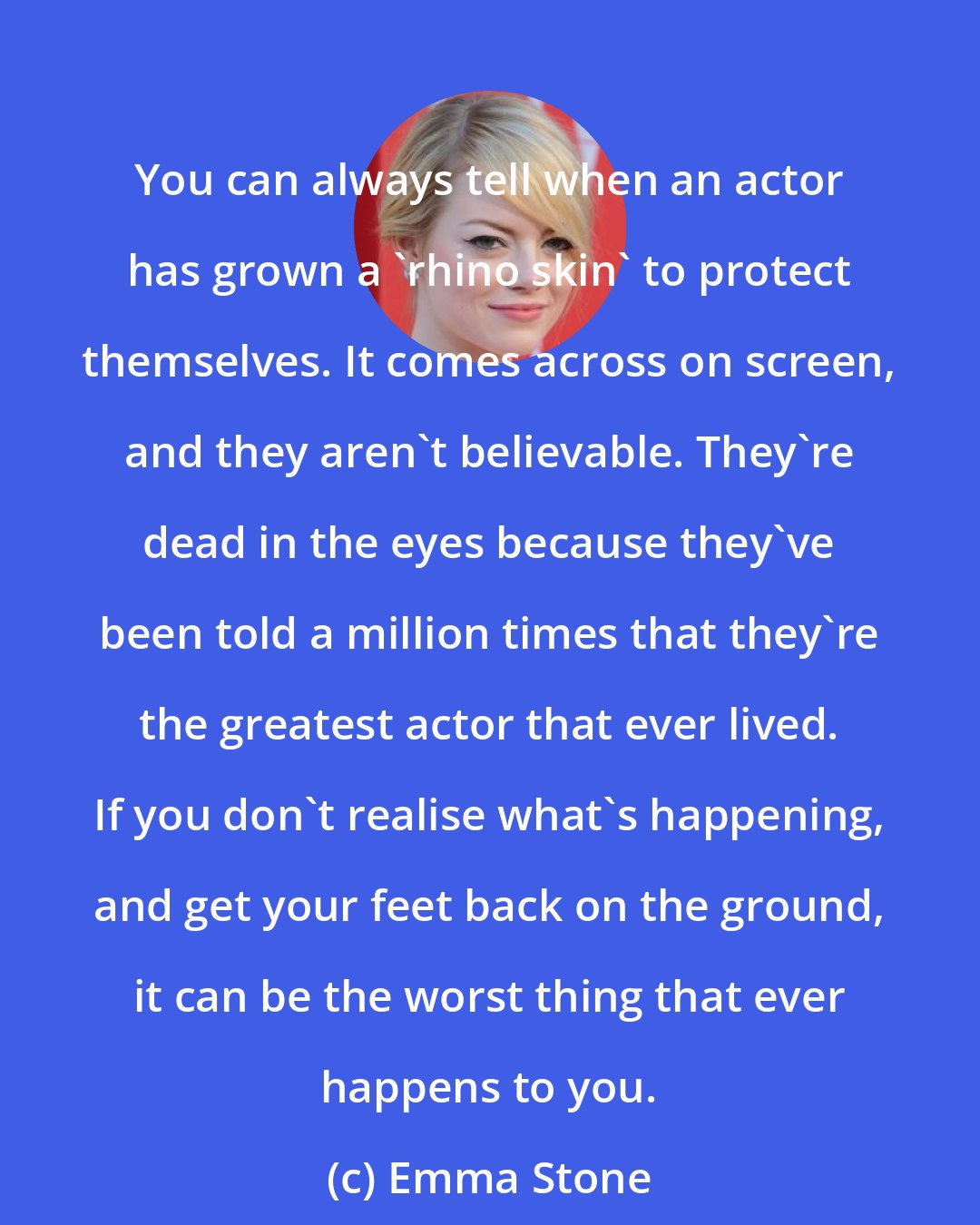 Emma Stone: You can always tell when an actor has grown a 'rhino skin' to protect themselves. It comes across on screen, and they aren't believable. They're dead in the eyes because they've been told a million times that they're the greatest actor that ever lived. If you don't realise what's happening, and get your feet back on the ground, it can be the worst thing that ever happens to you.