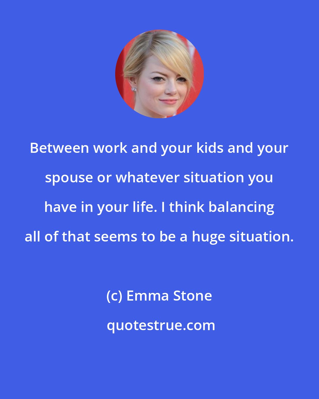 Emma Stone: Between work and your kids and your spouse or whatever situation you have in your life. I think balancing all of that seems to be a huge situation.