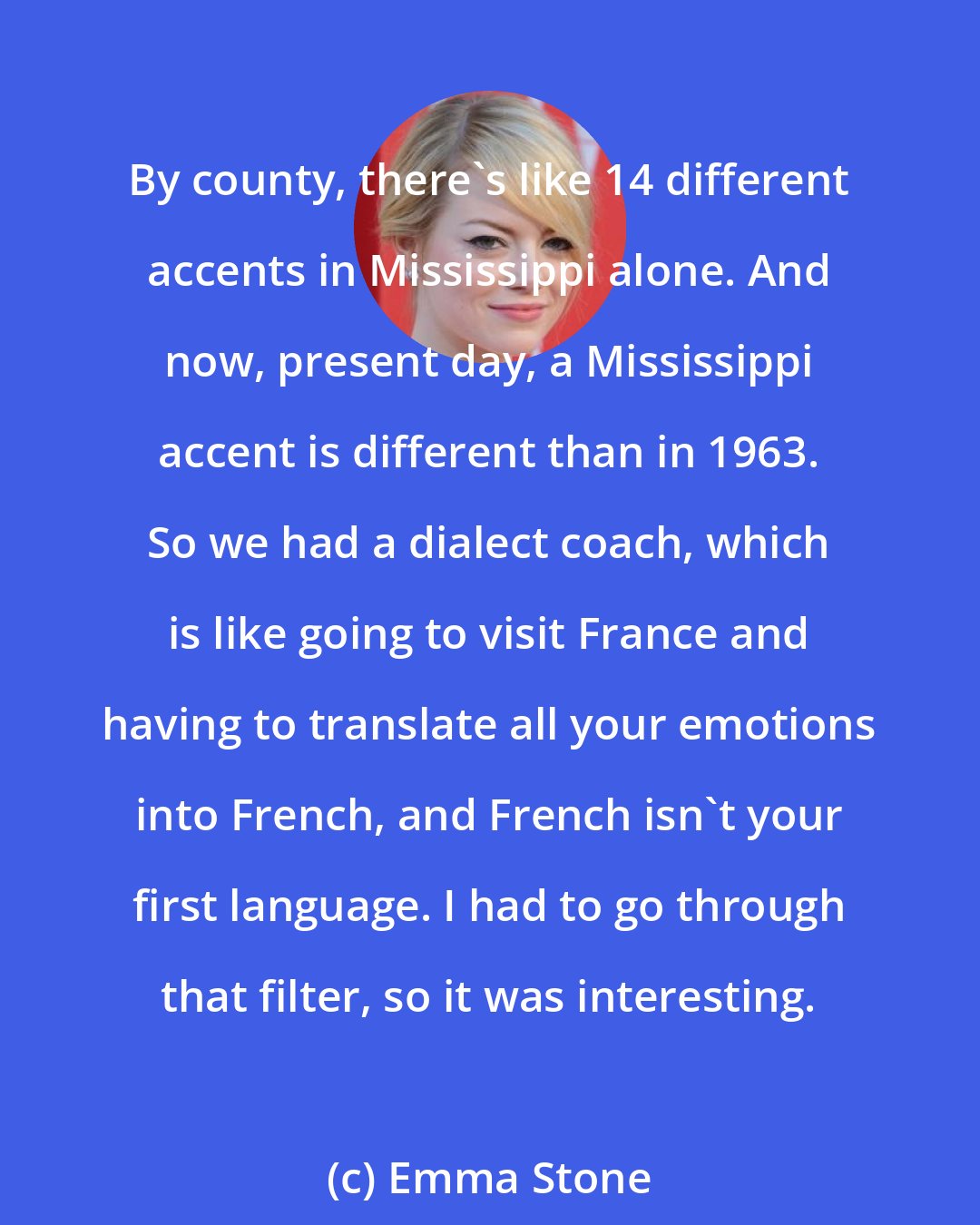 Emma Stone: By county, there's like 14 different accents in Mississippi alone. And now, present day, a Mississippi accent is different than in 1963. So we had a dialect coach, which is like going to visit France and having to translate all your emotions into French, and French isn't your first language. I had to go through that filter, so it was interesting.