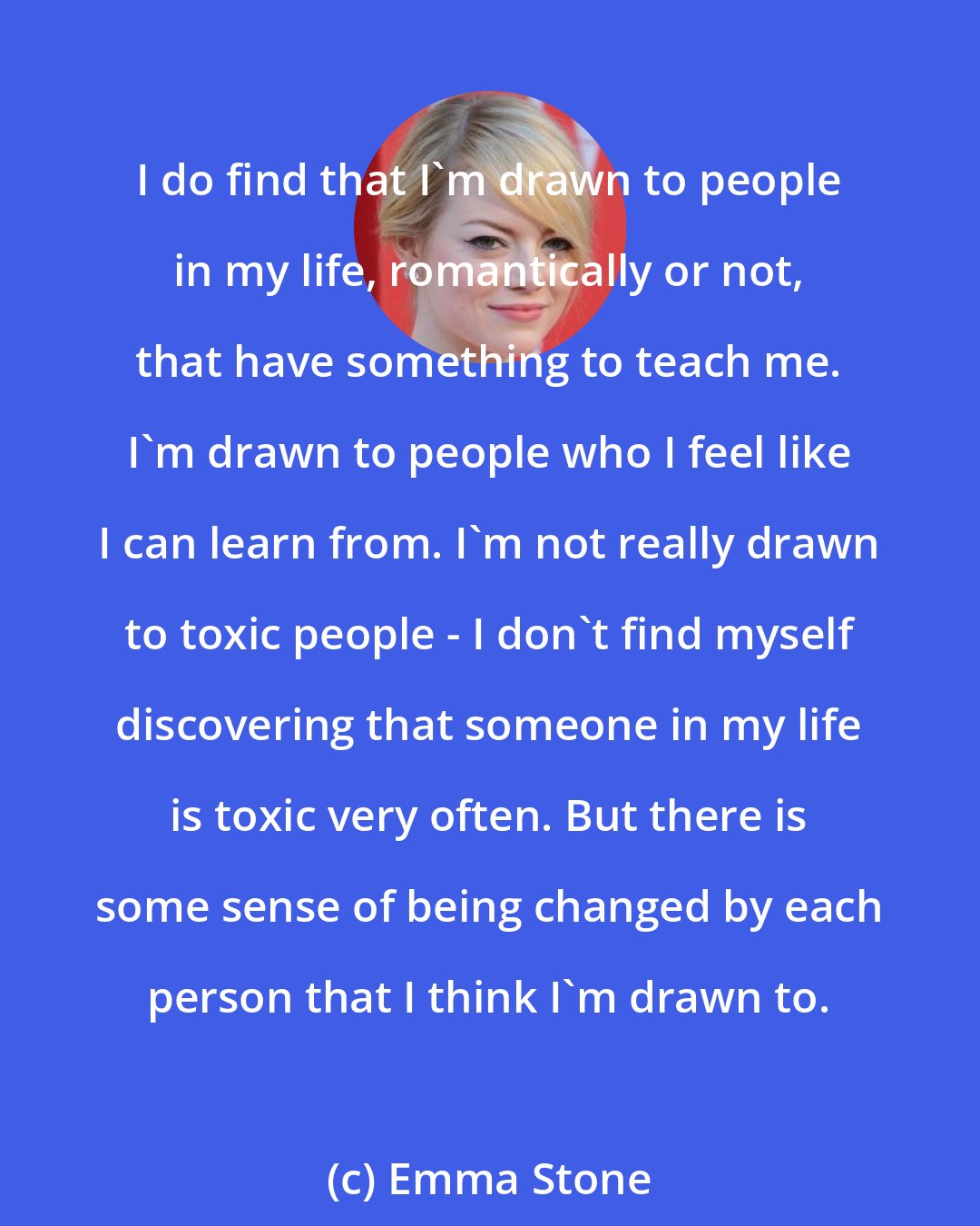 Emma Stone: I do find that I'm drawn to people in my life, romantically or not, that have something to teach me. I'm drawn to people who I feel like I can learn from. I'm not really drawn to toxic people - I don't find myself discovering that someone in my life is toxic very often. But there is some sense of being changed by each person that I think I'm drawn to.