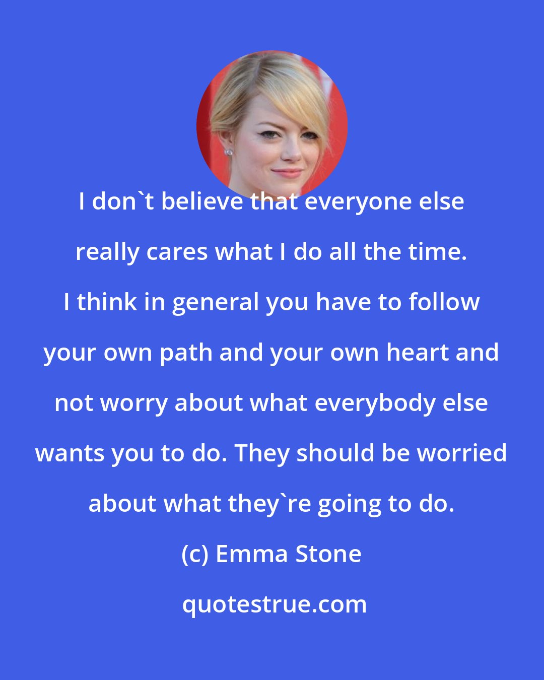 Emma Stone: I don't believe that everyone else really cares what I do all the time. I think in general you have to follow your own path and your own heart and not worry about what everybody else wants you to do. They should be worried about what they're going to do.