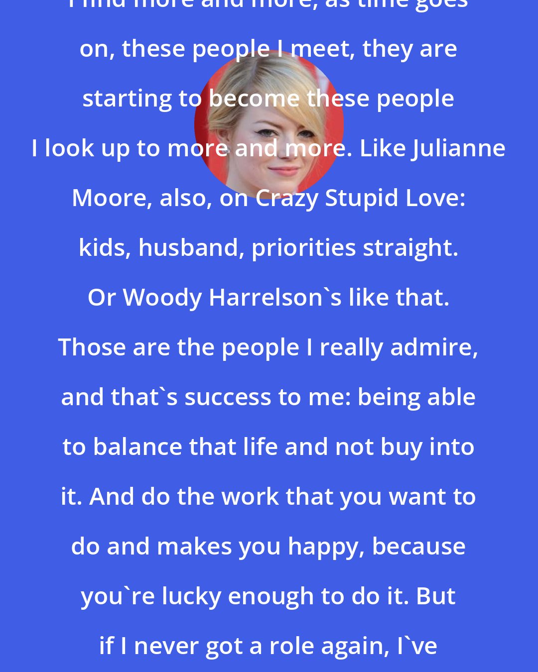 Emma Stone: I find more and more, as time goes on, these people I meet, they are starting to become these people I look up to more and more. Like Julianne Moore, also, on Crazy Stupid Love: kids, husband, priorities straight. Or Woody Harrelson's like that. Those are the people I really admire, and that's success to me: being able to balance that life and not buy into it. And do the work that you want to do and makes you happy, because you're lucky enough to do it. But if I never got a role again, I've got this incredible life.