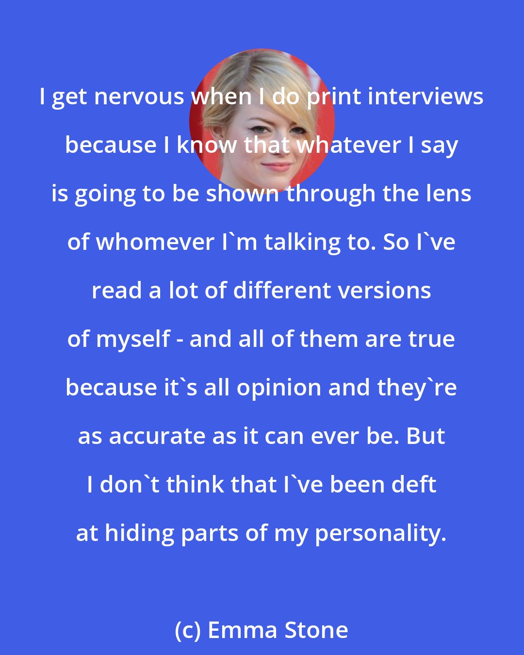 Emma Stone: I get nervous when I do print interviews because I know that whatever I say is going to be shown through the lens of whomever I'm talking to. So I've read a lot of different versions of myself - and all of them are true because it's all opinion and they're as accurate as it can ever be. But I don't think that I've been deft at hiding parts of my personality.