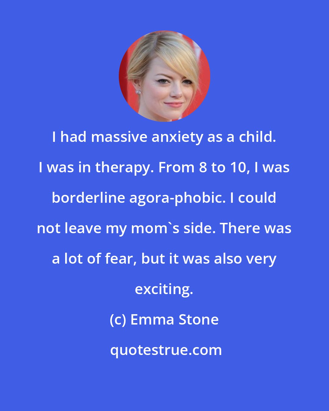 Emma Stone: I had massive anxiety as a child. I was in therapy. From 8 to 10, I was borderline agora-phobic. I could not leave my mom's side. There was a lot of fear, but it was also very exciting.