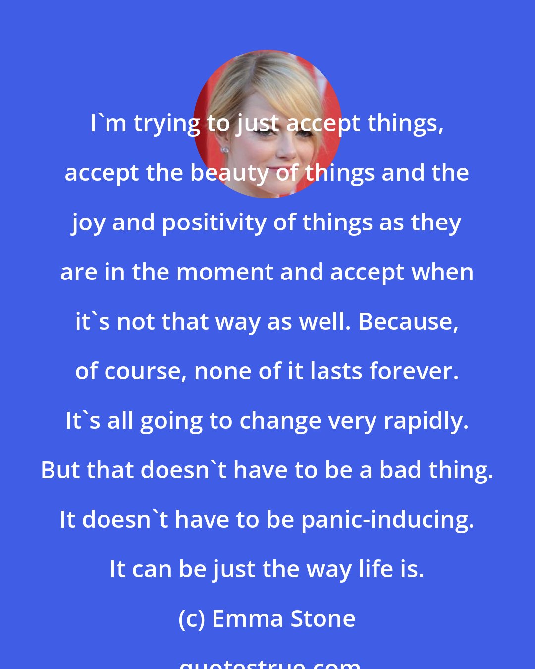 Emma Stone: I'm trying to just accept things, accept the beauty of things and the joy and positivity of things as they are in the moment and accept when it's not that way as well. Because, of course, none of it lasts forever. It's all going to change very rapidly. But that doesn't have to be a bad thing. It doesn't have to be panic-inducing. It can be just the way life is.