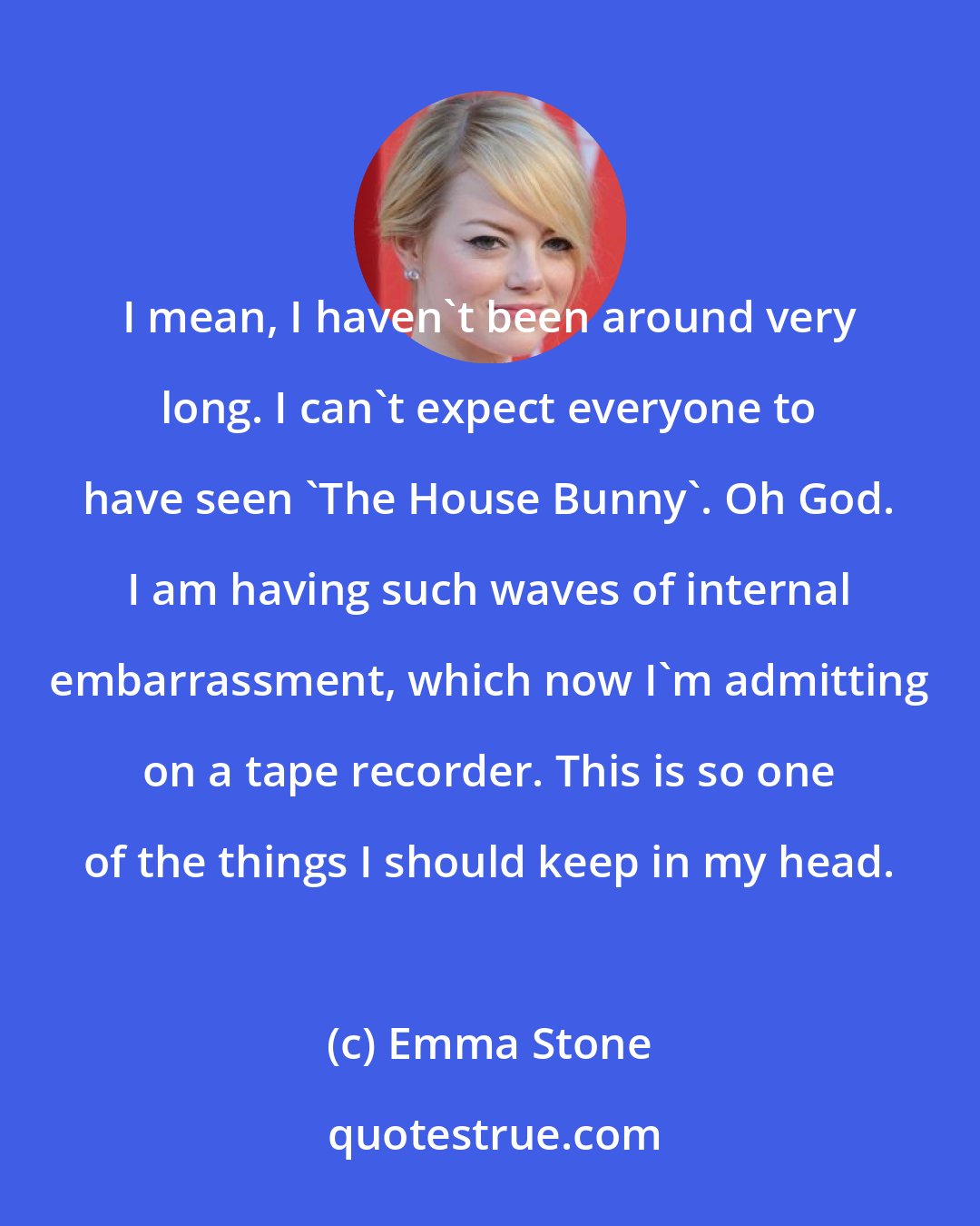 Emma Stone: I mean, I haven't been around very long. I can't expect everyone to have seen 'The House Bunny'. Oh God. I am having such waves of internal embarrassment, which now I'm admitting on a tape recorder. This is so one of the things I should keep in my head.