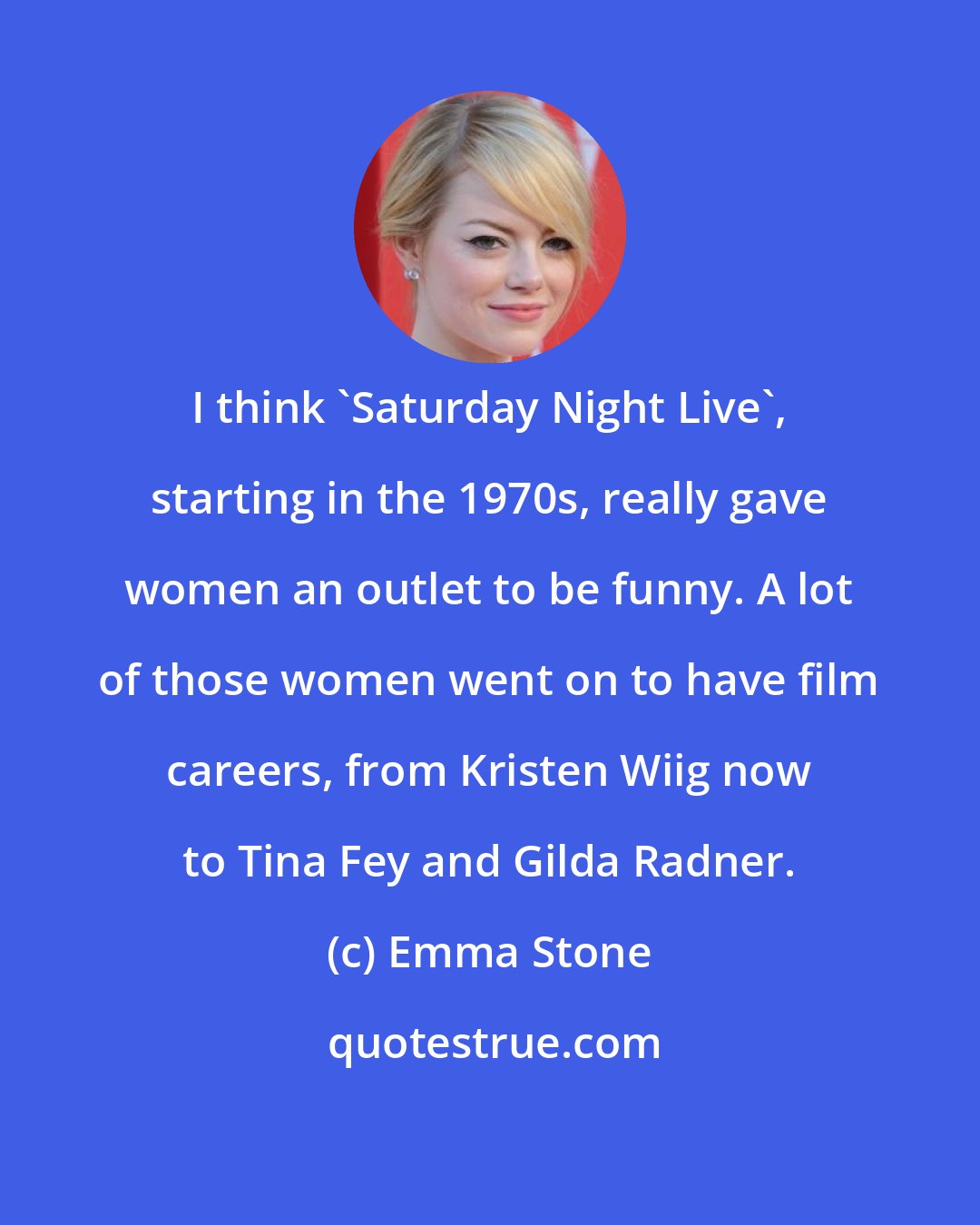 Emma Stone: I think 'Saturday Night Live', starting in the 1970s, really gave women an outlet to be funny. A lot of those women went on to have film careers, from Kristen Wiig now to Tina Fey and Gilda Radner.