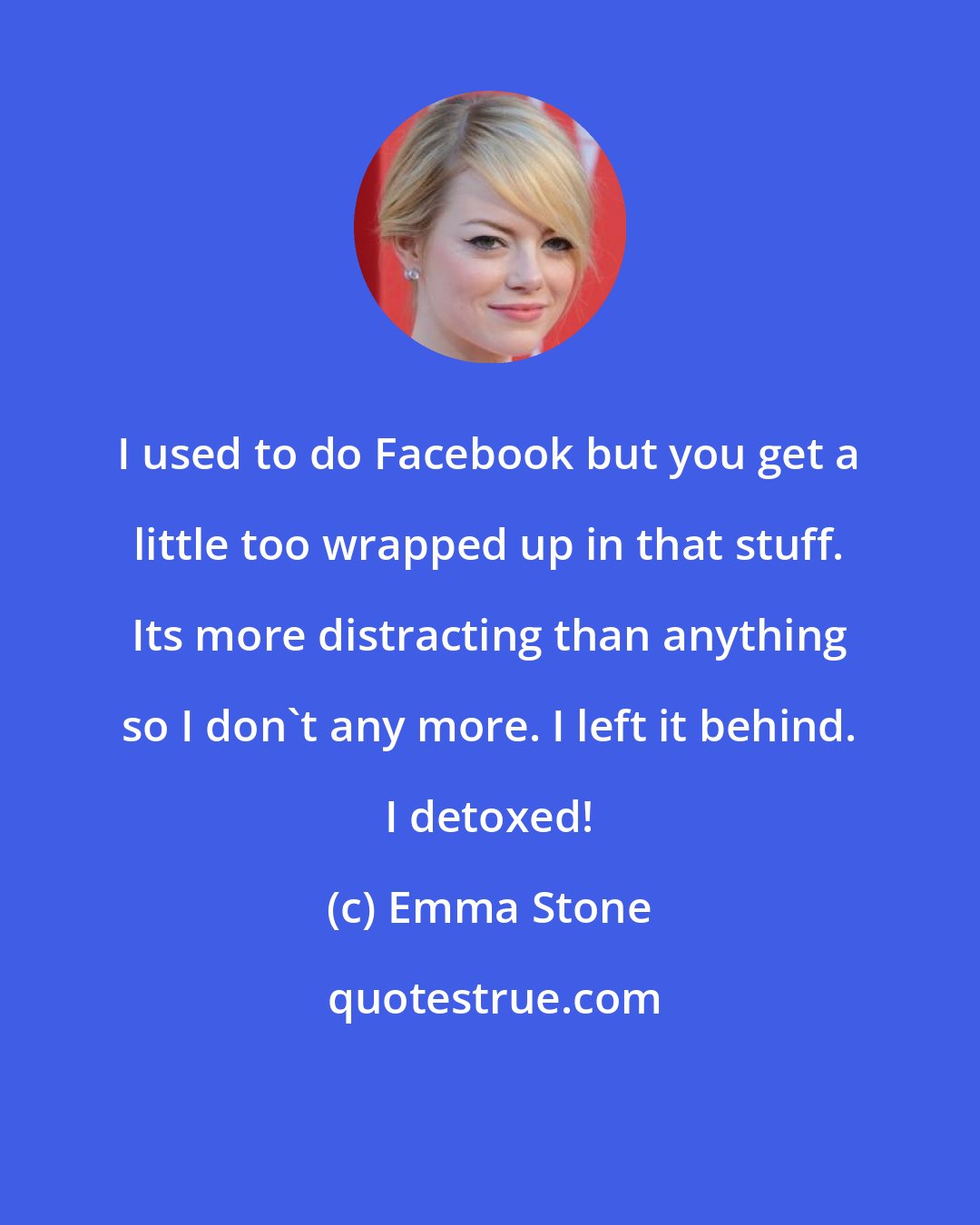 Emma Stone: I used to do Facebook but you get a little too wrapped up in that stuff. Its more distracting than anything so I don't any more. I left it behind. I detoxed!