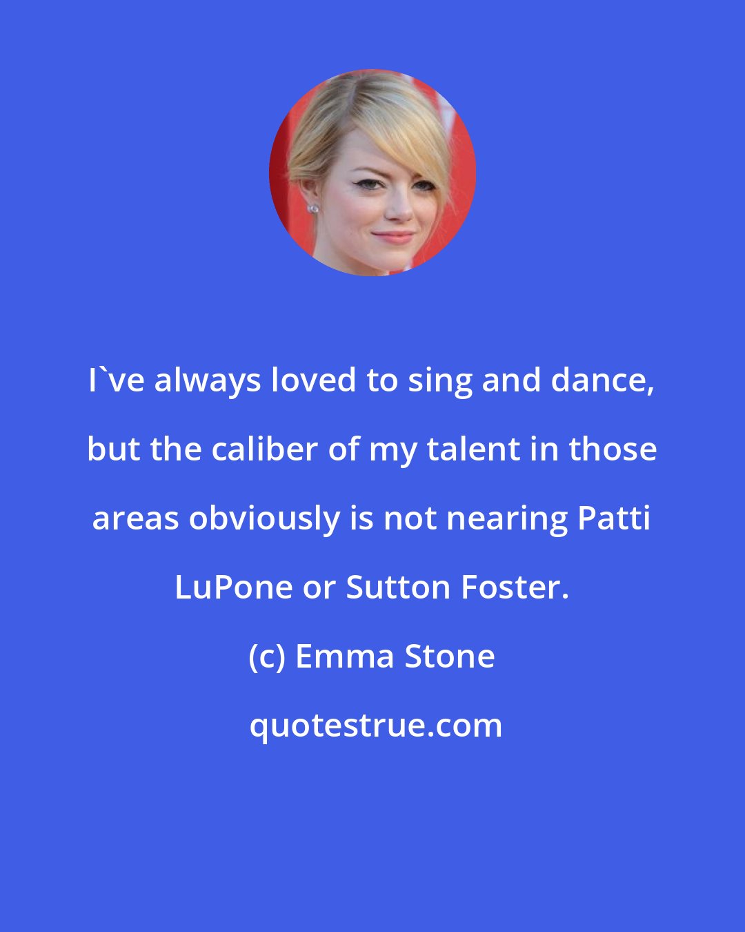 Emma Stone: I've always loved to sing and dance, but the caliber of my talent in those areas obviously is not nearing Patti LuPone or Sutton Foster.