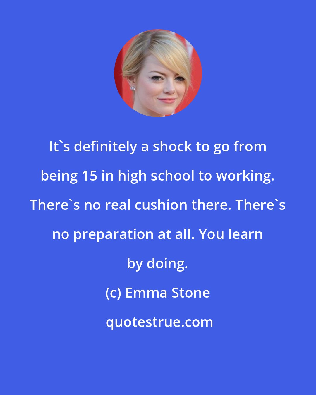 Emma Stone: It's definitely a shock to go from being 15 in high school to working. There's no real cushion there. There's no preparation at all. You learn by doing.