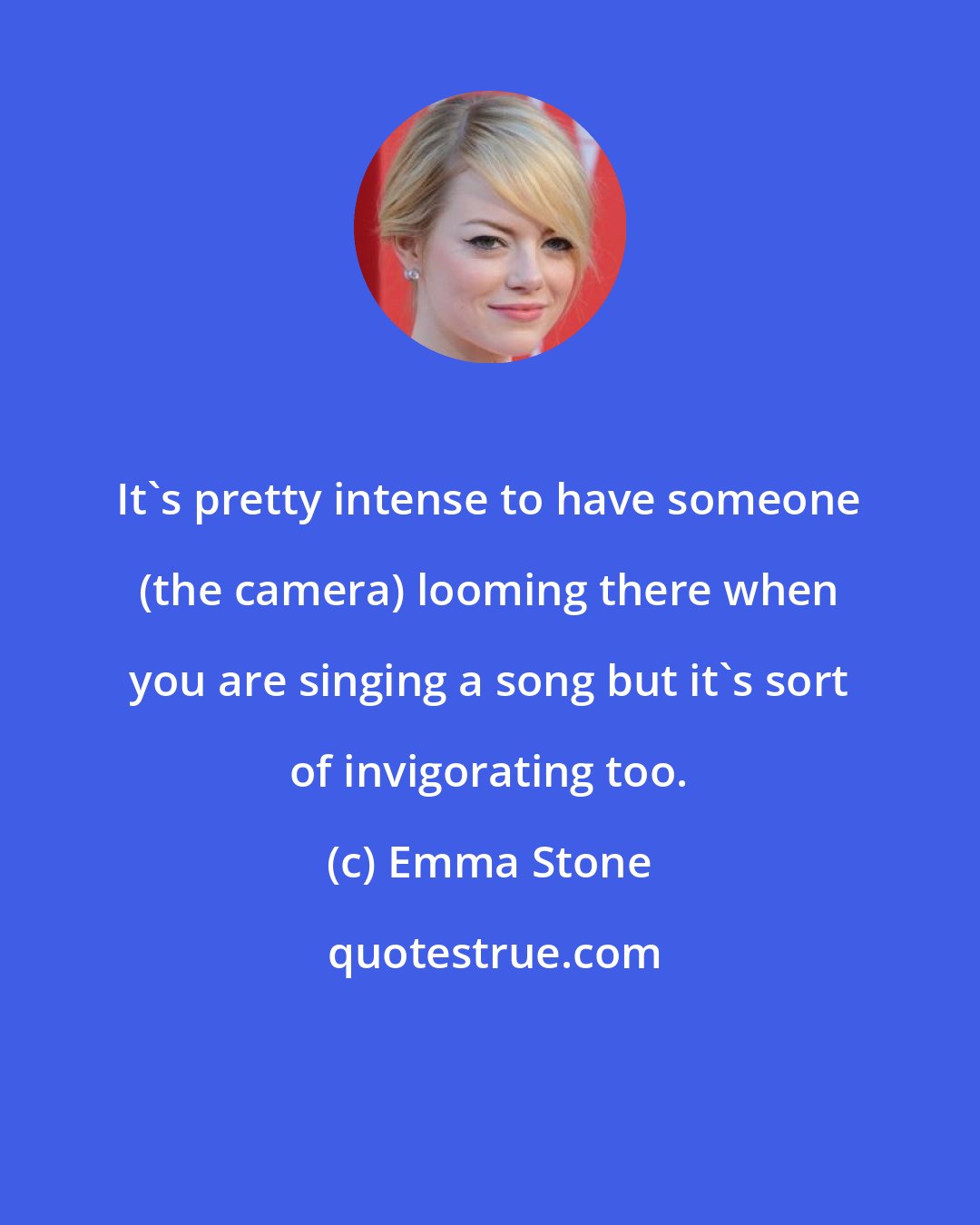 Emma Stone: It's pretty intense to have someone (the camera) looming there when you are singing a song but it's sort of invigorating too.