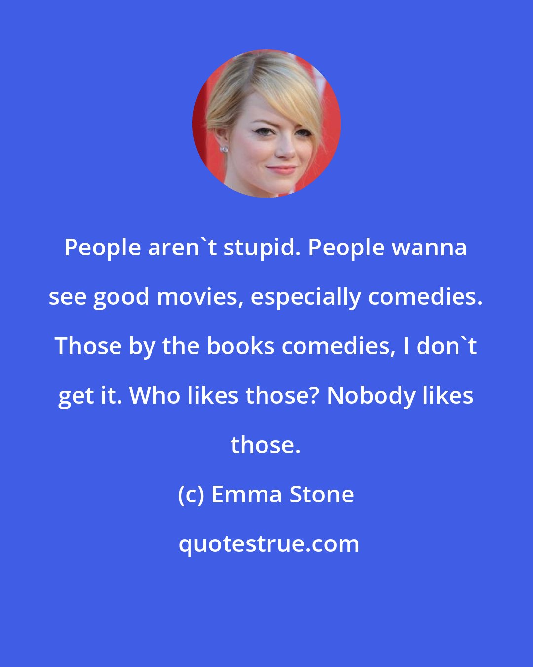 Emma Stone: People aren't stupid. People wanna see good movies, especially comedies. Those by the books comedies, I don't get it. Who likes those? Nobody likes those.