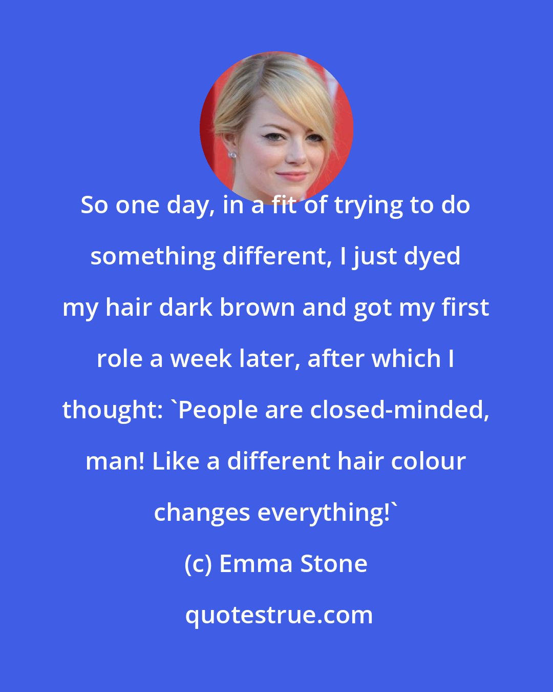 Emma Stone: So one day, in a fit of trying to do something different, I just dyed my hair dark brown and got my first role a week later, after which I thought: 'People are closed-minded, man! Like a different hair colour changes everything!'