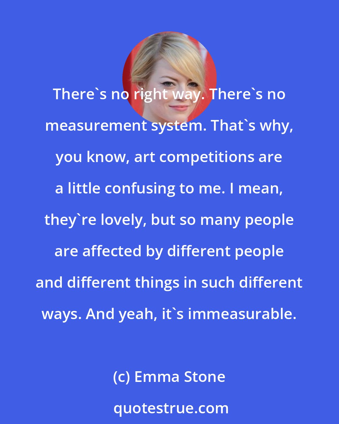 Emma Stone: There's no right way. There's no measurement system. That's why, you know, art competitions are a little confusing to me. I mean, they're lovely, but so many people are affected by different people and different things in such different ways. And yeah, it's immeasurable.