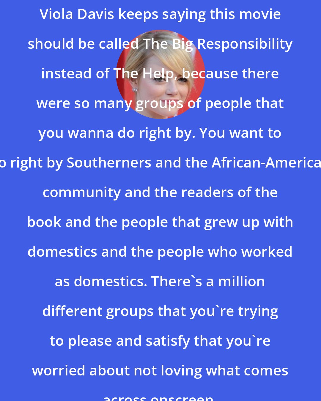 Emma Stone: Viola Davis keeps saying this movie should be called The Big Responsibility instead of The Help, because there were so many groups of people that you wanna do right by. You want to do right by Southerners and the African-American community and the readers of the book and the people that grew up with domestics and the people who worked as domestics. There's a million different groups that you're trying to please and satisfy that you're worried about not loving what comes across onscreen.