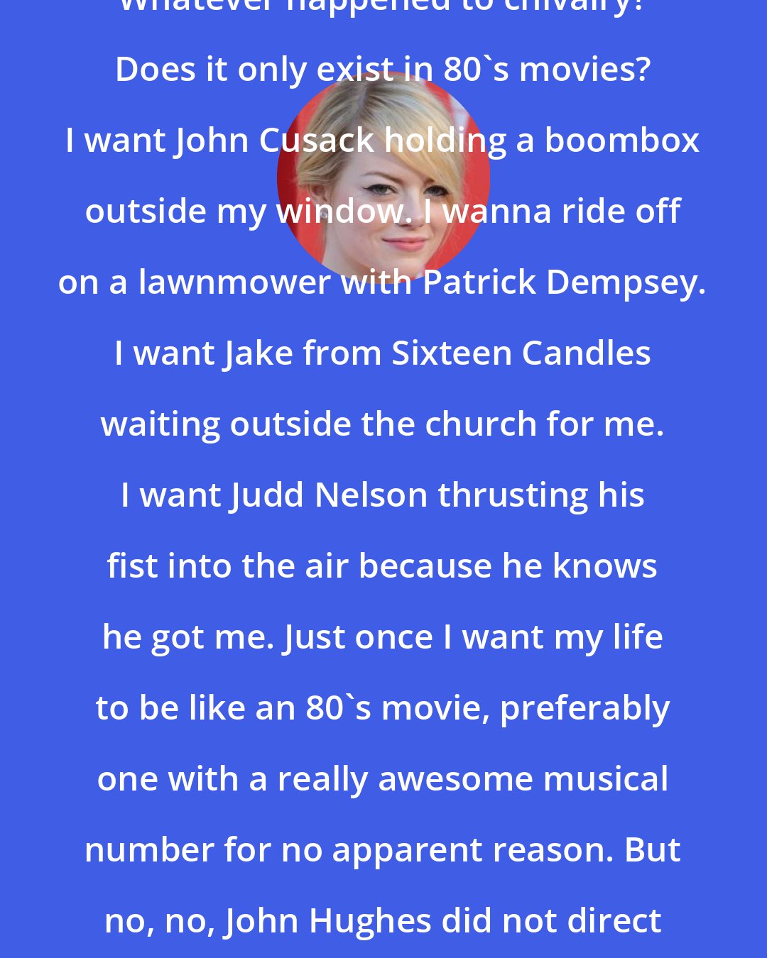 Emma Stone: Whatever happened to chivalry? Does it only exist in 80's movies? I want John Cusack holding a boombox outside my window. I wanna ride off on a lawnmower with Patrick Dempsey. I want Jake from Sixteen Candles waiting outside the church for me. I want Judd Nelson thrusting his fist into the air because he knows he got me. Just once I want my life to be like an 80's movie, preferably one with a really awesome musical number for no apparent reason. But no, no, John Hughes did not direct my life.