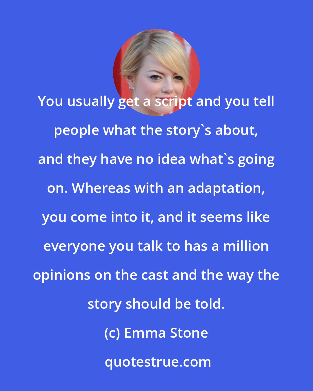 Emma Stone: You usually get a script and you tell people what the story's about, and they have no idea what's going on. Whereas with an adaptation, you come into it, and it seems like everyone you talk to has a million opinions on the cast and the way the story should be told.