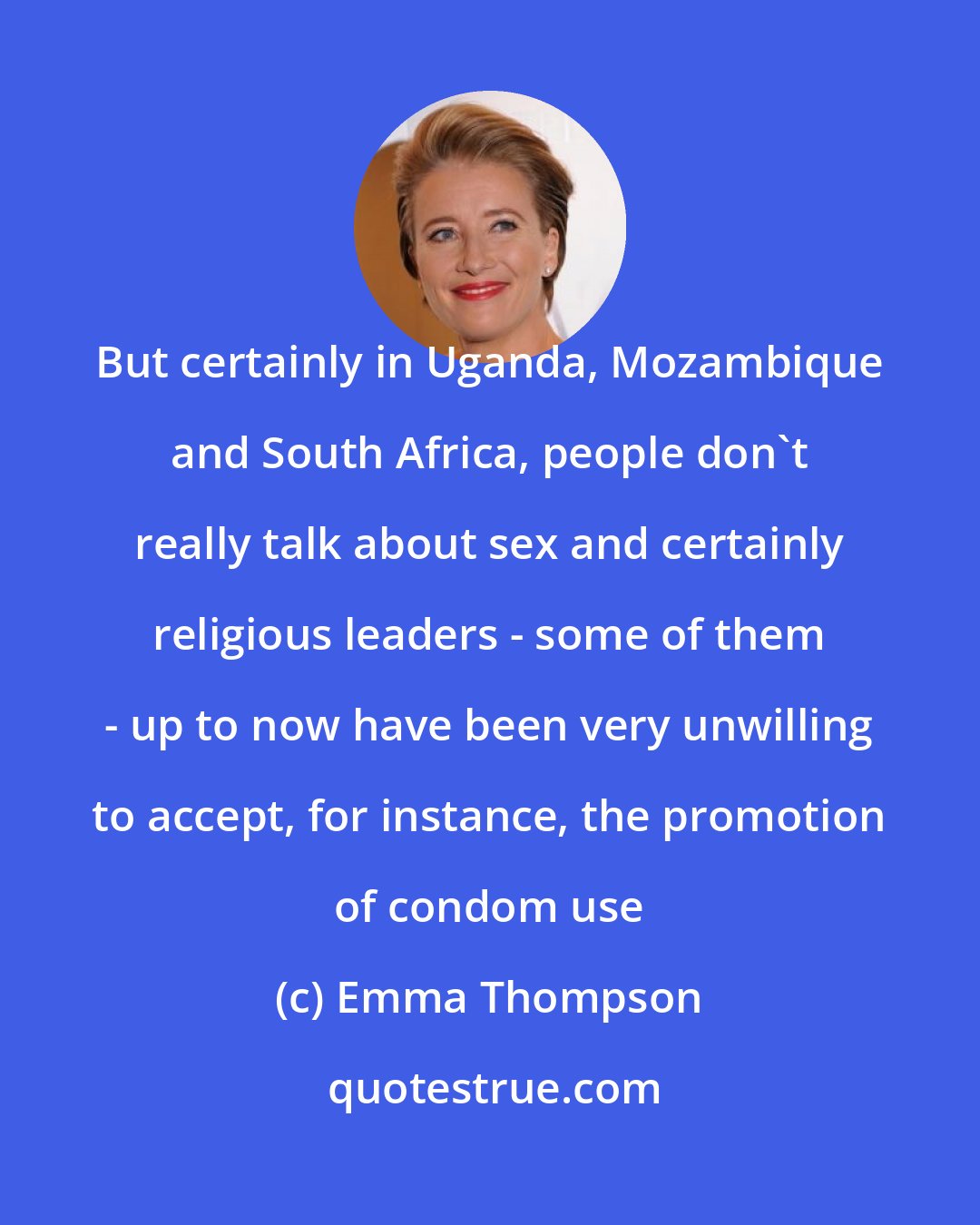 Emma Thompson: But certainly in Uganda, Mozambique and South Africa, people don't really talk about sex and certainly religious leaders - some of them - up to now have been very unwilling to accept, for instance, the promotion of condom use