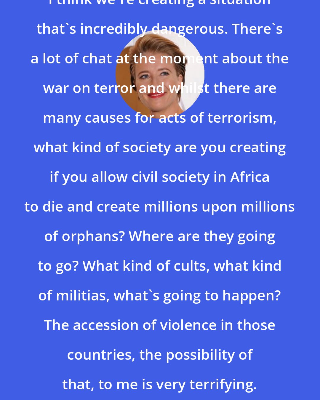 Emma Thompson: I think we're creating a situation that's incredibly dangerous. There's a lot of chat at the moment about the war on terror and whilst there are many causes for acts of terrorism, what kind of society are you creating if you allow civil society in Africa to die and create millions upon millions of orphans? Where are they going to go? What kind of cults, what kind of militias, what's going to happen? The accession of violence in those countries, the possibility of that, to me is very terrifying.