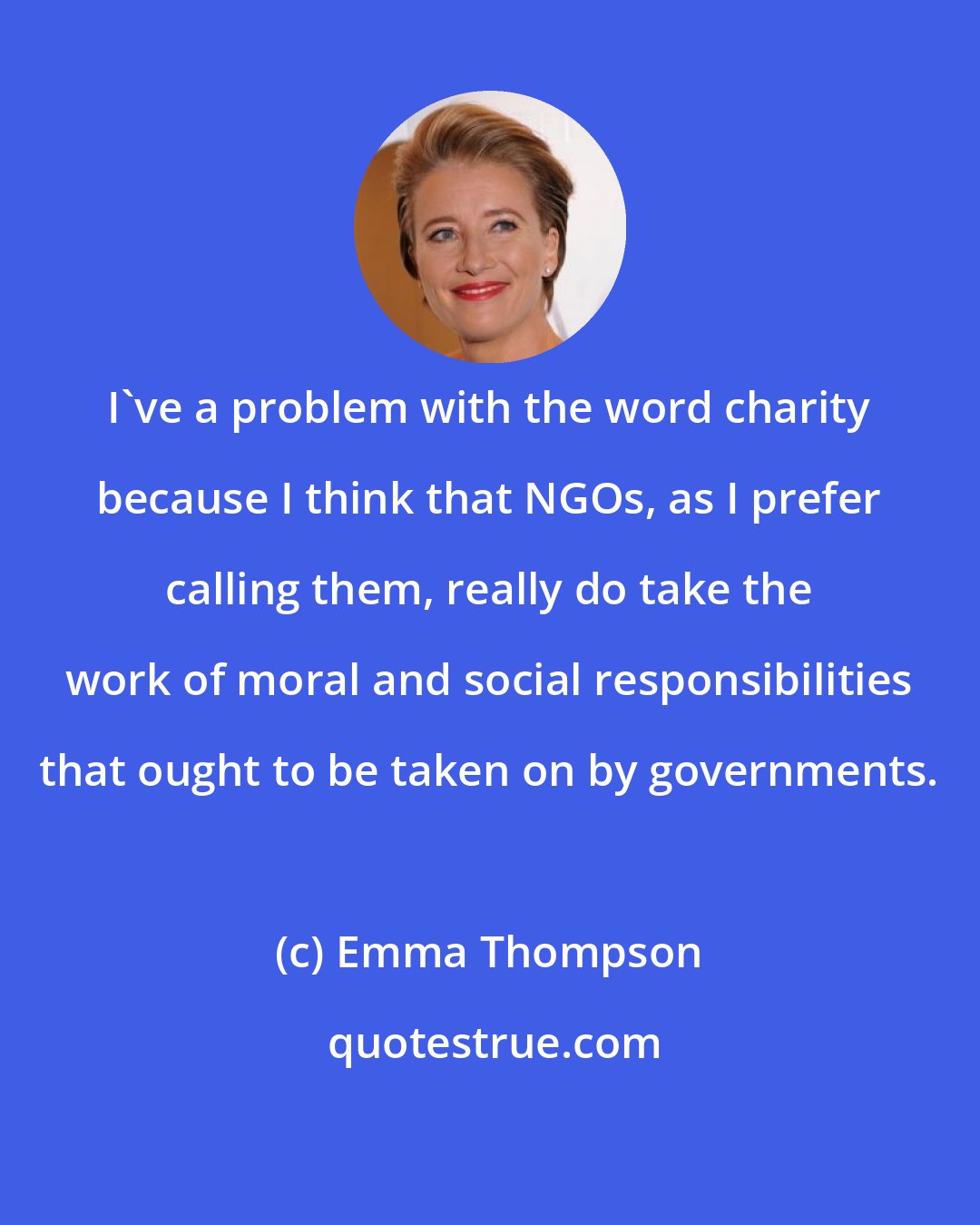 Emma Thompson: I've a problem with the word charity because I think that NGOs, as I prefer calling them, really do take the work of moral and social responsibilities that ought to be taken on by governments.
