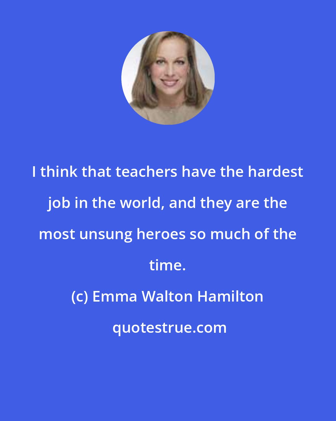Emma Walton Hamilton: I think that teachers have the hardest job in the world, and they are the most unsung heroes so much of the time.