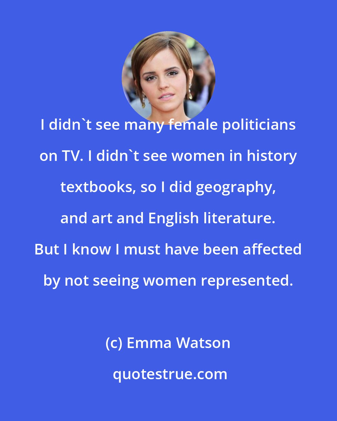 Emma Watson: I didn't see many female politicians on TV. I didn't see women in history textbooks, so I did geography, and art and English literature. But I know I must have been affected by not seeing women represented.