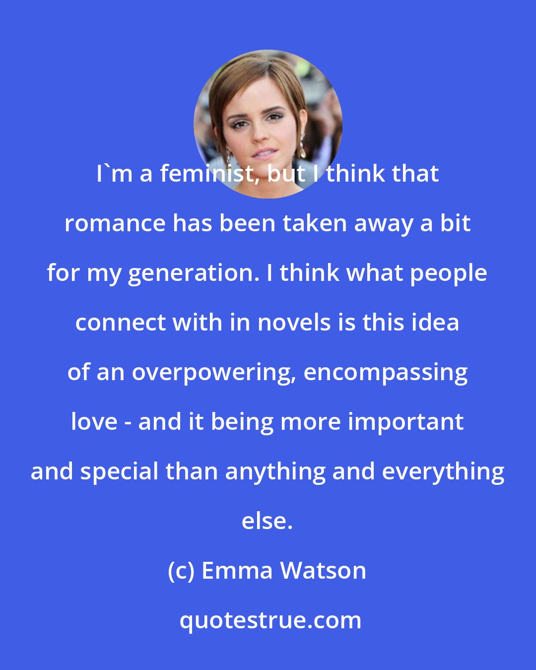 Emma Watson: I'm a feminist, but I think that romance has been taken away a bit for my generation. I think what people connect with in novels is this idea of an overpowering, encompassing love - and it being more important and special than anything and everything else.