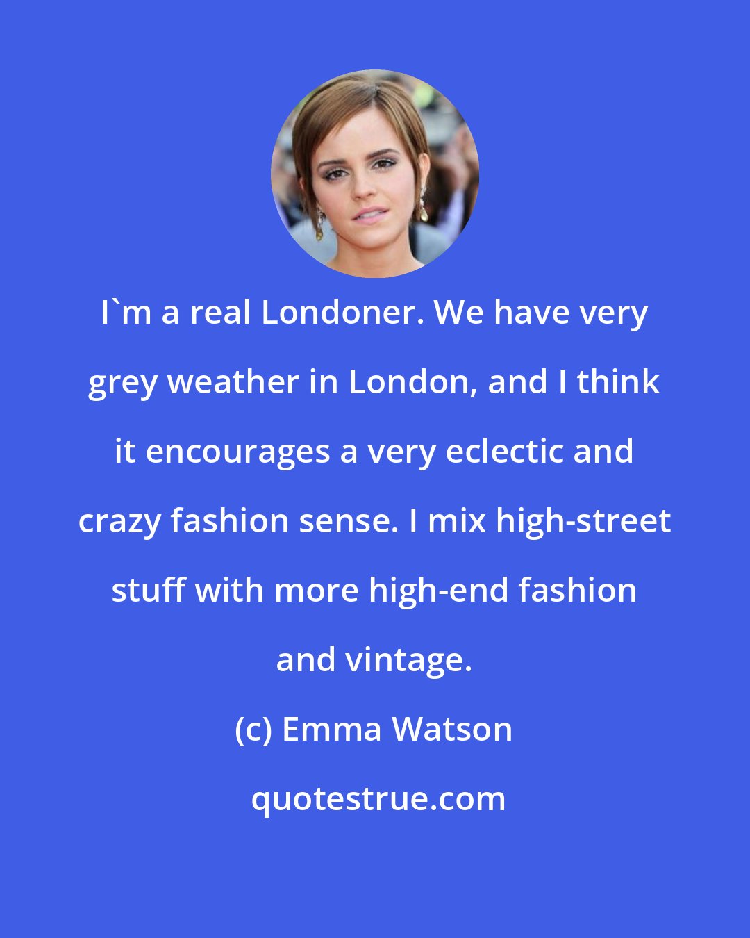 Emma Watson: I'm a real Londoner. We have very grey weather in London, and I think it encourages a very eclectic and crazy fashion sense. I mix high-street stuff with more high-end fashion and vintage.