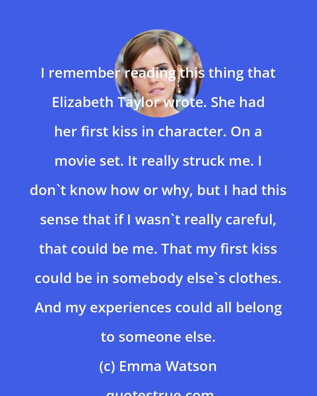 Emma Watson: I remember reading this thing that Elizabeth Taylor wrote. She had her first kiss in character. On a movie set. It really struck me. I don't know how or why, but I had this sense that if I wasn't really careful, that could be me. That my first kiss could be in somebody else's clothes. And my experiences could all belong to someone else.