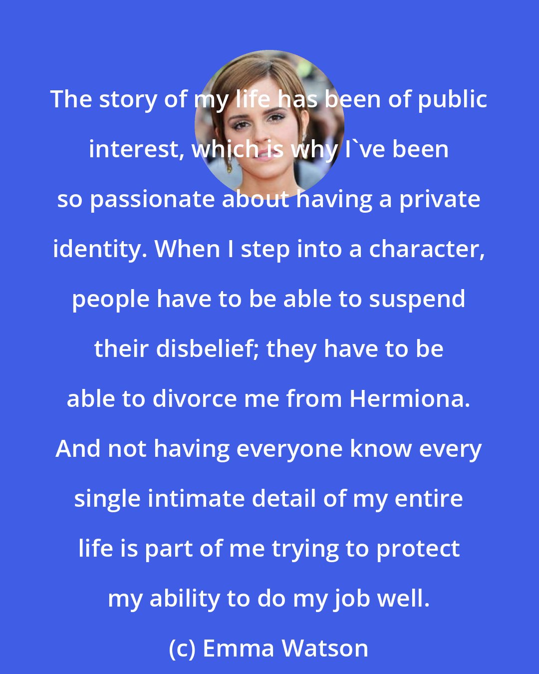 Emma Watson: The story of my life has been of public interest, which is why I've been so passionate about having a private identity. When I step into a character, people have to be able to suspend their disbelief; they have to be able to divorce me from Hermiona. And not having everyone know every single intimate detail of my entire life is part of me trying to protect my ability to do my job well.